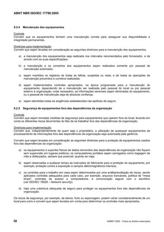 ABNT NBR ISO/IEC 17799:2005
38 ©ABNT 2005 - Todos os direitos reservados
9.2.4 Manutenção dos equipamentos
Controle
Convém que os equipamentos tenham uma manutenção correta para assegurar sua disponibilidade e
integridade permanentes.
Diretrizes para implementação
Convém que sejam levadas em consideração as seguintes diretrizes para a manutenção dos equipamentos:
a) a manutenção dos equipamentos seja realizada nos intervalos recomendados pelo fornecedor, e de
acordo com as suas especificações;
b) a manutenção e os consertos dos equipamentos sejam realizados somente por pessoal de
manutenção autorizado;
c) sejam mantidos os registros de todas as falhas, suspeitas ou reais, e de todas as operações de
manutenção preventiva e corretiva realizadas;
d) sejam implementados controles apropriados, na época programada para a manutenção do
equipamento, dependendo de a manutenção ser realizada pelo pessoal do local ou por pessoal
externo à organização; onde necessário, as informações sensíveis sejam eliminadas do equipamento,
ou o pessoal de manutenção seja de absoluta confiança;
e) sejam atendidas todas as exigências estabelecidas nas apólices de seguro.
9.2.5 Segurança de equipamentos fora das dependências da organização
Controle
Convém que sejam tomadas medidas de segurança para equipamentos que operem fora do local, levando em
conta os diferentes riscos decorrentes do fato de se trabalhar fora das dependências da organização.
Diretrizes para implementação
Convém que, independentemente de quem seja o proprietário, a utilização de quaisquer equipamentos de
processamento de informações fora das dependências da organização seja autorizada pela gerência.
Convém que sejam levadas em consideração as seguintes diretrizes para a proteção de equipamentos usados
fora das dependências da organização:
a) os equipamentos e suportes físicos de dados removidos das dependências da organização não fiquem
sem supervisão em lugares públicos; os computadores portáteis sejam carregados como bagagem de
mão e disfarçados, sempre que possível, quando se viaja;
b) sejam observadas a qualquer tempo as instruções do fabricante para a proteção do equipamento, por
exemplo, proteção contra a exposição a campos eletromagnéticos intensos;
c) os controles para o trabalho em casa sejam determinados por uma análise/avaliação de riscos, sendo
aplicados controles adequados para cada caso, por exemplo, arquivos trancáveis, política de "mesa
limpa", controles de acesso a computadores, e comunicação segura com o escritório
(ver ISO/IEC 18028 – Network security);
d) haja uma cobertura adequada de seguro para proteger os equipamentos fora das dependências da
organização.
Os riscos de segurança, por exemplo, de danos, furto ou espionagem, podem variar consideravelmente de um
local para outro e convém que sejam levados em conta para determinar os controles mais apropriados.
Cópia não autorizada
 