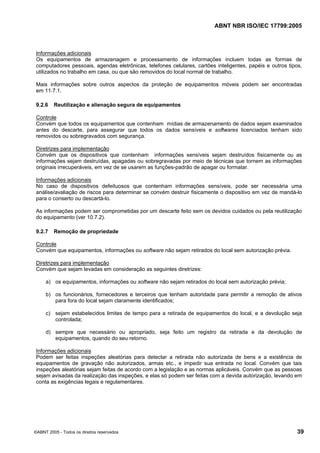 ABNT NBR ISO/IEC 17799:2005
©ABNT 2005 - Todos os direitos reservados 39
Informações adicionais
Os equipamentos de armazenagem e processamento de informações incluem todas as formas de
computadores pessoais, agendas eletrônicas, telefones celulares, cartões inteligentes, papéis e outros tipos,
utilizados no trabalho em casa, ou que são removidos do local normal de trabalho.
Mais informações sobre outros aspectos da proteção de equipamentos móveis podem ser encontradas
em 11.7.1.
9.2.6 Reutilização e alienação segura de equipamentos
Controle
Convém que todos os equipamentos que contenham mídias de armazenamento de dados sejam examinados
antes do descarte, para assegurar que todos os dados sensíveis e softwares licenciados tenham sido
removidos ou sobregravados com segurança.
Diretrizes para implementação
Convém que os dispositivos que contenham informações sensíveis sejam destruídos fisicamente ou as
informações sejam destruídas, apagadas ou sobregravadas por meio de técnicas que tornem as informações
originais irrecuperáveis, em vez de se usarem as funções-padrão de apagar ou formatar.
Informações adicionais
No caso de dispositivos defeituosos que contenham informações sensíveis, pode ser necessária uma
análise/avaliação de riscos para determinar se convém destruir fisicamente o dispositivo em vez de mandá-lo
para o conserto ou descartá-lo.
As informações podem ser comprometidas por um descarte feito sem os devidos cuidados ou pela reutilização
do equipamento (ver 10.7.2).
9.2.7 Remoção de propriedade
Controle
Convém que equipamentos, informações ou software não sejam retirados do local sem autorização prévia.
Diretrizes para implementação
Convém que sejam levadas em consideração as seguintes diretrizes:
a) os equipamentos, informações ou software não sejam retirados do local sem autorização prévia;
b) os funcionários, fornecedores e terceiros que tenham autoridade para permitir a remoção de ativos
para fora do local sejam claramente identificados;
c) sejam estabelecidos limites de tempo para a retirada de equipamentos do local, e a devolução seja
controlada;
d) sempre que necessário ou apropriado, seja feito um registro da retirada e da devolução de
equipamentos, quando do seu retorno.
Informações adicionais
Podem ser feitas inspeções aleatórias para detectar a retirada não autorizada de bens e a existência de
equipamentos de gravação não autorizados, armas etc., e impedir sua entrada no local. Convém que tais
inspeções aleatórias sejam feitas de acordo com a legislação e as normas aplicáveis. Convém que as pessoas
sejam avisadas da realização das inspeções, e elas só podem ser feitas com a devida autorização, levando em
conta as exigências legais e regulamentares.
Cópia não autorizada
 