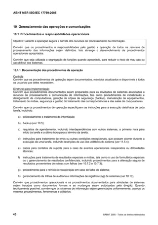 ABNT NBR ISO/IEC 17799:2005
40 ©ABNT 2005 - Todos os direitos reservados
10 Gerenciamento das operações e comunicações
10.1 Procedimentos e responsabilidades operacionais
Objetivo: Garantir a operação segura e correta dos recursos de processamento da informação.
Convém que os procedimentos e responsabilidades pela gestão e operação de todos os recursos de
processamento das informações sejam definidos. Isto abrange o desenvolvimento de procedimentos
operacionais apropriados.
Convém que seja utilizada a segregação de funções quando apropriado, para reduzir o risco de mau uso ou
uso doloso dos sistemas.
10.1.1 Documentação dos procedimentos de operação
Controle
Convém que os procedimentos de operação sejam documentados, mantidos atualizados e disponíveis a todos
os usuários que deles necessitem.
Diretrizes para implementação
Convém que procedimentos documentados sejam preparados para as atividades de sistemas associadas a
recursos de processamento e comunicação de informações, tais como procedimentos de inicialização e
desligamento de computadores, geração de cópias de segurança (backup), manutenção de equipamentos,
tratamento de mídias, segurança e gestão do tratamento das correspondências e das salas de computadores.
Convém que os procedimentos de operação especifiquem as instruções para a execução detalhada de cada
tarefa, incluindo:
a) processamento e tratamento da informação;
b) backup (ver 10.5);
c) requisitos de agendamento, incluindo interdependências com outros sistemas, a primeira hora para
início da tarefa e a última hora para o término da tarefa;
d) instruções para tratamento de erros ou outras condições excepcionais, que possam ocorrer durante a
execução de uma tarefa, incluindo restrições de uso dos utilitários do sistema (ver 11.5.4);
e) dados para contatos de suporte para o caso de eventos operacionais inesperados ou dificuldades
técnicas;
f) instruções para tratamento de resultados especiais e mídias, tais como o uso de formulários especiais
ou o gerenciamento de resultados confidenciais, incluindo procedimentos para a alienação segura de
resultados provenientes de rotinas com falhas (ver 10.7.2 e 10.7.3);
g) procedimento para o reinício e recuperação em caso de falha do sistema;
h) gerenciamento de trilhas de auditoria e informações de registros (log) de sistemas (ver 10.10).
Convém que procedimentos operacionais e os procedimentos documentados para atividades de sistemas
sejam tratados como documentos formais e as mudanças sejam autorizadas pela direção. Quando
tecnicamente possível, convém que os sistemas de informação sejam gerenciados uniformemente, usando os
mesmos procedimentos, ferramentas e utilitários.
Cópia não autorizada
 