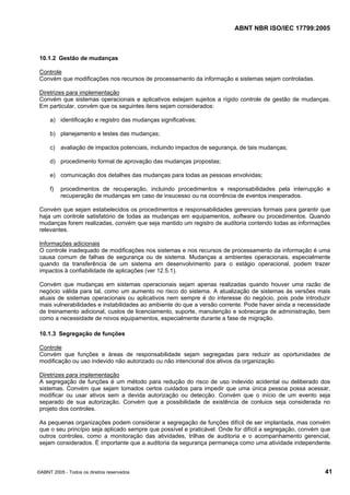 ABNT NBR ISO/IEC 17799:2005
©ABNT 2005 - Todos os direitos reservados 41
10.1.2 Gestão de mudanças
Controle
Convém que modificações nos recursos de processamento da informação e sistemas sejam controladas.
Diretrizes para implementação
Convém que sistemas operacionais e aplicativos estejam sujeitos a rígido controle de gestão de mudanças.
Em particular, convém que os seguintes itens sejam considerados:
a) identificação e registro das mudanças significativas;
b) planejamento e testes das mudanças;
c) avaliação de impactos potenciais, incluindo impactos de segurança, de tais mudanças;
d) procedimento formal de aprovação das mudanças propostas;
e) comunicação dos detalhes das mudanças para todas as pessoas envolvidas;
f) procedimentos de recuperação, incluindo procedimentos e responsabilidades pela interrupção e
recuperação de mudanças em caso de insucesso ou na ocorrência de eventos inesperados.
Convém que sejam estabelecidos os procedimentos e responsabilidades gerenciais formais para garantir que
haja um controle satisfatório de todas as mudanças em equipamentos, software ou procedimentos. Quando
mudanças forem realizadas, convém que seja mantido um registro de auditoria contendo todas as informações
relevantes.
Informações adicionais
O controle inadequado de modificações nos sistemas e nos recursos de processamento da informação é uma
causa comum de falhas de segurança ou de sistema. Mudanças a ambientes operacionais, especialmente
quando da transferência de um sistema em desenvolvimento para o estágio operacional, podem trazer
impactos à confiabilidade de aplicações (ver 12.5.1).
Convém que mudanças em sistemas operacionais sejam apenas realizadas quando houver uma razão de
negócio válida para tal, como um aumento no risco do sistema. A atualização de sistemas às versões mais
atuais de sistemas operacionais ou aplicativos nem sempre é do interesse do negócio, pois pode introduzir
mais vulnerabilidades e instabilidades ao ambiente do que a versão corrente. Pode haver ainda a necessidade
de treinamento adicional, custos de licenciamento, suporte, manutenção e sobrecarga de administração, bem
como a necessidade de novos equipamentos, especialmente durante a fase de migração.
10.1.3 Segregação de funções
Controle
Convém que funções e áreas de responsabilidade sejam segregadas para reduzir as oportunidades de
modificação ou uso indevido não autorizado ou não intencional dos ativos da organização.
Diretrizes para implementação
A segregação de funções é um método para redução do risco de uso indevido acidental ou deliberado dos
sistemas. Convém que sejam tomados certos cuidados para impedir que uma única pessoa possa acessar,
modificar ou usar ativos sem a devida autorização ou detecção. Convém que o início de um evento seja
separado de sua autorização. Convém que a possibilidade de existência de conluios seja considerada no
projeto dos controles.
As pequenas organizações podem considerar a segregação de funções difícil de ser implantada, mas convém
que o seu princípio seja aplicado sempre que possível e praticável. Onde for difícil a segregação, convém que
outros controles, como a monitoração das atividades, trilhas de auditoria e o acompanhamento gerencial,
sejam considerados. É importante que a auditoria da segurança permaneça como uma atividade independente.
Cópia não autorizada
 