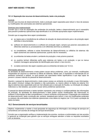 ABNT NBR ISO/IEC 17799:2005
42 ©ABNT 2005 - Todos os direitos reservados
10.1.4 Separação dos recursos de desenvolvimento, teste e de produção
Controle
Convém que recursos de desenvolvimento, teste e produção sejam separados para reduzir o risco de acessos
ou modificações não autorizadas aos sistemas operacionais.
Diretrizes para implementação
Convém que o nível de separação dos ambientes de produção, testes e desenvolvimento que é necessário
para prevenir problemas operacionais seja identificado e os controles apropriados sejam implementados.
Convém que os seguintes itens sejam considerados:
a) as regras para a transferência de software da situação de desenvolvimento para a de produção sejam
definidas e documentadas;
b) software em desenvolvimento e o software em produção sejam, sempre que possível, executados em
diferentes sistemas ou processadores e em diferentes domínios ou diretórios;
c) os compiladores, editores e outras ferramentas de desenvolvimento ou utilitários de sistemas não
sejam acessíveis aos sistemas operacionais, quando não for necessário;
d) os ambientes de testes emulem o ambiente de produção o mais próximo possível;
e) os usuários tenham diferentes perfis para sistemas em testes e em produção, e que os menus
mostrem mensagens apropriadas de identificação para reduzir o risco de erro;
f) os dados sensíveis não sejam copiados para os ambientes de testes (ver 12.4.2).
Informações adicionais
As atividades de desenvolvimento e teste podem causar sérios problemas, como, por exemplo, modificações
inesperadas em arquivos ou sistemas ou falhas de sistemas. Nesse caso, é necessária a manutenção de um
ambiente conhecido e estável, no qual possam ser executados testes significativos e que seja capaz de
prevenir o acesso indevido do pessoal de desenvolvimento.
Quando o pessoal de desenvolvimento e teste possui acesso ao ambiente de produção e suas informações,
eles podem introduzir códigos não testados e não autorizados, ou mesmo alterar os dados do sistema. Em
alguns sistemas essa capacidade pode ser mal utilizada para a execução de fraudes, ou introdução de códigos
maliciosos ou não testados, que podem causar sérios problemas operacionais.
O pessoal de desenvolvimento e testes também representa uma ameaça à confidencialidade das informações
de produção. As atividades de desenvolvimento e teste podem causar modificações não intencionais no
software e informações se eles compartilharem o mesmo ambiente computacional. A separação dos ambientes
de desenvolvimento, teste e produção são, portanto, desejável para reduzir o risco de modificações acidentais
ou acessos não autorizados aos sistemas operacionais e aos dados do negócio (ver 12.4.2 para a proteção de
dados de teste).
10.2 Gerenciamento de serviços terceirizados
Objetivo: Implementar e manter o nível apropriado de segurança da informação e de entrega de serviços em
consonância com acordos de entrega de serviços terceirizados.
Convém que a organização verifique a implementação dos acordos, monitore a conformidade com tais acordos
e gerencie as mudanças para garantir que os serviços entregues atendem a todos os requisitos acordados
com os terceiros.
Cópia não autorizada
 