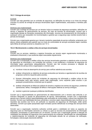 ABNT NBR ISO/IEC 17799:2005
©ABNT 2005 - Todos os direitos reservados 43
10.2.1 Entrega de serviços
Controle
Convém que seja garantido que os controles de segurança, as definições de serviço e os níveis de entrega
incluídos no acordo de entrega de serviços terceirizados sejam implementados, executados e mantidos pelo
terceiro.
Diretrizes para implementação
Convém que a entrega de serviços por um terceiro inclua os arranjos de segurança acordados, definições de
serviço e aspectos de gerenciamento de serviços. No caso de acordos de terceirização, convém que a
organização planeje as transições necessárias (de informação, recursos de processamento de informações e
quaisquer outros que necessitem de movimentação) e garanta que a segurança seja mantida durante todo o
período de transição.
Convém que a organização garanta que o terceiro mantenha capacidade de serviço suficiente, juntamente com
planos viáveis projetados para garantir que os níveis de continuidade de serviços acordados sejam mantidos
após falhas de serviços severas ou desastres (ver 14.1).
10.2.2 Monitoramento e análise crítica de serviços terceirizados
Controle
Convém que os serviços, relatórios e registros fornecidos por terceiro sejam regularmente monitorados e
analisados criticamente, e que auditorias sejam executadas regularmente.
Diretrizes para implementação
Convém que a monitoração e análise crítica dos serviços terceirizados garantam a aderência entre os termos
de segurança de informação e as condições dos acordos, e que problemas e incidentes de segurança da
informação sejam gerenciados adequadamente. Convém que isto envolva processos e relações de
gerenciamento de serviço entre a organização e o terceiro para:
a) monitorar níveis de desempenho de serviço para verificar aderência aos acordos;
b) analisar criticamente os relatórios de serviços produzidos por terceiros e agendamento de reuniões de
progresso conforme requerido pelos acordos;
c) fornecer informações acerca de incidentes de segurança da informação e análise crítica de tais
informações tanto pelo terceiro quanto pela organização, como requerido pelos acordos e por
quaisquer procedimentos e diretrizes que os apóiem;
d) analisar criticamente as trilhas de auditoria do terceiro e registros de eventos de segurança, problemas
operacionais, falhas, investigação de falhas e interrupções relativas ao serviço entregue;
e) resolver e gerenciar quaisquer problemas identificados.
Convém que a responsabilidade do gerenciamento de relacionamento com o terceiro seja atribuída a um
indivíduo designado ou equipe de gerenciamento de serviço. Adicionalmente, convém que a organização
garanta que o terceiro atribua responsabilidades pela verificação de conformidade e reforço aos requisitos dos
acordos. Convém que habilidades técnicas suficientes e recursos sejam disponibilizados para monitorar se os
requisitos dos acordos (ver 6.2.3), em particular os requisitos de segurança da informação, estão sendo
atendidos. Convém que ações apropriadas sejam tomadas quando deficiências na entrega dos serviços forem
observadas.
Convém que a organização mantenha suficiente controle geral e visibilidade em todos os aspectos de
segurança para as informações sensíveis ou críticas ou para os recursos de processamento da informação
acessados, processados ou gerenciados por um terceiro. Convém que a organização garanta a retenção da
visibilidade nas atividades de segurança como gerenciamento de mudanças, identificação de vulnerabilidades
e relatório/resposta de incidentes de segurança da informação através de um processo de notificação,
formatação e estruturação claramente definido.
Cópia não autorizada
 