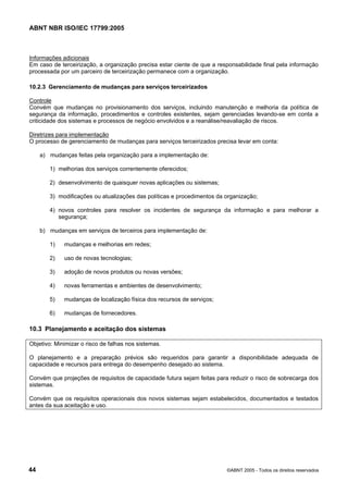 ABNT NBR ISO/IEC 17799:2005
44 ©ABNT 2005 - Todos os direitos reservados
Informações adicionais
Em caso de terceirização, a organização precisa estar ciente de que a responsabilidade final pela informação
processada por um parceiro de terceirização permanece com a organização.
10.2.3 Gerenciamento de mudanças para serviços terceirizados
Controle
Convém que mudanças no provisionamento dos serviços, incluindo manutenção e melhoria da política de
segurança da informação, procedimentos e controles existentes, sejam gerenciadas levando-se em conta a
criticidade dos sistemas e processos de negócio envolvidos e a reanálise/reavaliação de riscos.
Diretrizes para implementação
O processo de gerenciamento de mudanças para serviços terceirizados precisa levar em conta:
a) mudanças feitas pela organização para a implementação de:
1) melhorias dos serviços correntemente oferecidos;
2) desenvolvimento de quaisquer novas aplicações ou sistemas;
3) modificações ou atualizações das políticas e procedimentos da organização;
4) novos controles para resolver os incidentes de segurança da informação e para melhorar a
segurança;
b) mudanças em serviços de terceiros para implementação de:
1) mudanças e melhorias em redes;
2) uso de novas tecnologias;
3) adoção de novos produtos ou novas versões;
4) novas ferramentas e ambientes de desenvolvimento;
5) mudanças de localização física dos recursos de serviços;
6) mudanças de fornecedores.
10.3 Planejamento e aceitação dos sistemas
Objetivo: Minimizar o risco de falhas nos sistemas.
O planejamento e a preparação prévios são requeridos para garantir a disponibilidade adequada de
capacidade e recursos para entrega do desempenho desejado ao sistema.
Convém que projeções de requisitos de capacidade futura sejam feitas para reduzir o risco de sobrecarga dos
sistemas.
Convém que os requisitos operacionais dos novos sistemas sejam estabelecidos, documentados e testados
antes da sua aceitação e uso.
Cópia não autorizada
 