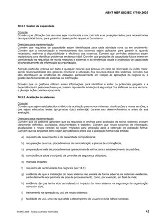 ABNT NBR ISO/IEC 17799:2005
©ABNT 2005 - Todos os direitos reservados 45
10.3.1 Gestão de capacidade
Controle
Convém que utilização dos recursos seja monitorada e sincronizada e as projeções feitas para necessidades
de capacidade futura, para garantir o desempenho requerido do sistema.
Diretrizes para implementação
Convém que requisitos de capacidade sejam identificados para cada atividade nova ou em andamento.
Convém que a sincronização e monitoramento dos sistemas sejam aplicados para garantir e, quando
necessário, melhorar a disponibilidade e eficiência dos sistemas. Convém que controles detectivos sejam
implantados para identificar problemas em tempo hábil. Convém que projeções de capacidade futura levem em
consideração os requisitos de novos negócios e sistemas e as tendências atuais e projetadas de capacidade
de processamento de informação da organização.
Atenção particular precisa ser dada a qualquer recurso que possua um ciclo de renovação ou custo maior,
sendo responsabilidade dos gestores monitorar a utilização dos recursos-chave dos sistemas. Convém que
eles identifiquem as tendências de utilização, particularmente em relação às aplicações do negócio ou à
gestão das ferramentas de sistemas de informação.
Convém que os gestores utilizem essas informações para identificar e evitar os potenciais gargalos e a
dependência em pessoas-chave que possam representar ameaças à segurança dos sistemas ou aos serviços,
e planejar ação corretiva apropriada.
10.3.2 Aceitação de sistemas
Controle
Convém que sejam estabelecidos critérios de aceitação para novos sistemas, atualizações e novas versões, e
que sejam efetuados testes apropriados do(s) sistema(s) durante seu desenvolvimento e antes da sua
aceitação.
Diretrizes para implementação
Convém que os gestores garantam que os requisitos e critérios para aceitação de novos sistemas estejam
claramente definidos, acordados, documentados e testados. Convém que novos sistemas de informação,
atualizações e novas versões só sejam migrados para produção após a obtenção de aceitação formal.
Convém que os seguintes itens sejam considerados antes que a aceitação formal seja emitida:
a) requisitos de desempenho e de capacidade computacional;
b) recuperação de erros, procedimentos de reinicialização e planos de contingência;
c) preparação e teste de procedimentos operacionais de rotina para o estabelecimento de padrões;
d) concordância sobre o conjunto de controles de segurança utilizados;
e) manuais eficazes;
f) requisitos de continuidade dos negócios (ver 14.1);
g) evidência de que a instalação do novo sistema não afetará de forma adversa os sistemas existentes,
particularmente nos períodos de pico de processamento, como, por exemplo, em final de mês;
h) evidência de que tenha sido considerado o impacto do novo sistema na segurança da organização
como um todo;
i) treinamento na operação ou uso de novos sistemas;
j) facilidade de uso, uma vez que afeta o desempenho do usuário e evita falhas humanas.
Cópia não autorizada
 