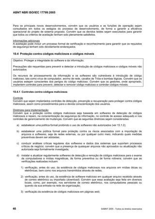 ABNT NBR ISO/IEC 17799:2005
46 ©ABNT 2005 - Todos os direitos reservados
Para os principais novos desenvolvimentos, convém que os usuários e as funções de operação sejam
consultados em todos os estágios do processo de desenvolvimento, de forma a garantir a eficiência
operacional do projeto de sistema proposto. Convém que os devidos testes sejam executados para garantir
que todos os critérios de aceitação tenham sido plenamente satisfeitos.
Informações adicionais
A aceitação pode incluir um processo formal de certificação e reconhecimento para garantir que os requisitos
de segurança tenham sido devidamente endereçados.
10.4 Proteção contra códigos maliciosos e códigos móveis
Objetivo: Proteger a integridade do software e da informação.
Precauções são requeridas para prevenir e detectar a introdução de códigos maliciosos e códigos móveis não
autorizados.
Os recursos de processamento da informação e os softwares são vulneráveis à introdução de código
malicioso, tais como vírus de computador, worms de rede, cavalos de Tróia e bombas lógicas. Convém que os
usuários estejam conscientes dos perigos do código malicioso. Convém que os gestores, onde apropriado,
implantem controles para prevenir, detectar e remover código malicioso e controlar códigos móveis.
10.4.1 Controles contra códigos maliciosos
Controle
Convém que sejam implantados controles de detecção, prevenção e recuperação para proteger contra códigos
maliciosos, assim como procedimentos para a devida conscientização dos usuários.
Diretrizes para implementação
Convém que a proteção contra códigos maliciosos seja baseada em softwares de detecção de códigos
maliciosos e reparo, na conscientização da segurança da informação, no controle de acesso adequado e nos
controles de gerenciamento de mudanças. Convém que as seguintes diretrizes sejam consideradas:
a) estabelecer uma política formal proibindo o uso de softwares não autorizados (ver 15.1.2);
b) estabelecer uma política formal para proteção contra os riscos associados com a importação de
arquivos e softwares, seja de redes externas, ou por qualquer outro meio, indicando quais medidas
preventivas devem ser adotadas;
c) conduzir análises críticas regulares dos softwares e dados dos sistemas que suportam processos
críticos de negócio; convém que a presença de quaisquer arquivos não aprovados ou atualização não
autorizada seja formalmente investigada;
d) instalar e atualizar regularmente softwares de detecção e remoção de códigos maliciosos para o exame
de computadores e mídias magnéticas, de forma preventiva ou de forma rotineira; convém que as
verificações realizadas incluam:
1) verificação, antes do uso, da existência de códigos maliciosos nos arquivos em mídias óticas ou
eletrônicas, bem como nos arquivos transmitidos através de redes;
2) verificação, antes do uso, da existência de software malicioso em qualquer arquivo recebido através
de correio eletrônico ou importado (download). Convém que essa avaliação seja feita em diversos
locais, como, por exemplo, nos servidores de correio eletrônico, nos computadores pessoais ou
quando da sua entrada na rede da organização;
3) verificação da existência de códigos maliciosos em páginas web;
Cópia não autorizada
 