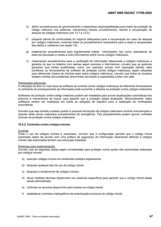 ABNT NBR ISO/IEC 17799:2005
©ABNT 2005 - Todos os direitos reservados 47
e) definir procedimentos de gerenciamento e respectivas responsabilidades para tratar da proteção de
código malicioso nos sistemas, treinamento nesses procedimentos, reporte e recuperação de
ataques de códigos maliciosos (ver 13.1 e 13.2);
f) preparar planos de continuidade do negócio adequados para a recuperação em caso de ataques
por códigos maliciosos, incluindo todos os procedimentos necessários para a cópia e recuperação
dos dados e softwares (ver seção 14);
g) implementar procedimentos para regularmente coletar informações, tais como, assinaturas de
listas de discussão e visitas a sites informativos sobre novos códigos maliciosos;
h) implementar procedimentos para a verificação de informação relacionada a códigos maliciosos e
garantia de que os boletins com alertas sejam precisos e informativos; convém que os gestores
garantam que fontes qualificadas, como, por exemplo, jornais com reputação idônea, sites
confiáveis ou fornecedores de software de proteção contra códigos maliciosos, sejam utilizadas
para diferenciar boatos de notícias reais sobre códigos maliciosos; convém que todos os usuários
estejam cientes dos problemas decorrentes de boatos e capacitados a lidar com eles.
Informações adicionais
A utilização de dois ou mais tipos de software de controle contra códigos maliciosos de diferentes fornecedores
no ambiente de processamento da informação pode aumentar a eficácia na proteção contra códigos maliciosos.
Softwares de proteção contra código malicioso podem ser instalados para prover atualizações automáticas dos
arquivos e mecanismos de busca, para garantir que a proteção esteja atualizada. Adicionalmente, estes
softwares podem ser instalados em todas as estações de trabalho para a realização de verificações
automáticas.
Convém que seja tomado cuidado quanto a possível introdução de códigos maliciosos durante manutenções e
quando estão sendo realizados procedimentos de emergência. Tais procedimentos podem ignorar controles
normais de proteção contra códigos maliciosos.
10.4.2 Controles contra códigos móveis
Controle
Onde o uso de códigos móveis é autorizado, convém que a configuração garanta que o código móvel
autorizado opere de acordo com uma política de segurança da informação claramente definida e códigos
móveis não autorizados tenham sua execução impedida.
Diretrizes para implementação
Convém que as seguintes ações sejam consideradas para proteger contra ações não autorizadas realizadas
por códigos móveis:
a) executar códigos móveis em ambientes isolados logicamente;
b) bloquear qualquer tipo de uso de código móvel;
c) bloquear o recebimento de códigos móveis;
d) ativar medidas técnicas disponíveis nos sistemas específicos para garantir que o código móvel esteja
sendo administrado;
e) controlar os recursos disponíveis para acesso ao código móvel;
f) estabelecer controles criptográficos de autenticação exclusiva do código móvel.
Cópia não autorizada
 