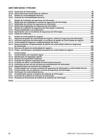 ABNT NBR ISO/IEC 17799:2005
vi ©ABNT 2005 - Todos os direitos reservados
12.5.4 Vazamento de informações ........................................................................................................................95
12.5.5 Desenvolvimento terceirizado de software...............................................................................................96
12.6 Gestão de vulnerabilidades técnicas ........................................................................................................96
12.6.1 Controle de vulnerabilidades técnicas......................................................................................................96
13 Gestão de incidentes de segurança da informação ................................................................................98
13.1 Notificação de fragilidades e eventos de segurança da informação.....................................................98
13.1.1 Notificação de eventos de segurança da informação .............................................................................98
13.1.2 Notificando fragilidades de segurança da informação............................................................................99
13.2 Gestão de incidentes de segurança da informação e melhorias .........................................................100
13.2.1 Responsabilidades e procedimentos......................................................................................................100
13.2.2 Aprendendo com os incidentes de segurança da informação.............................................................101
13.2.3 Coleta de evidências .................................................................................................................................102
14 Gestão da continuidade do negócio........................................................................................................103
14.1 Aspectos da gestão da continuidade do negócio, relativos à segurança da informação.................103
14.1.1 Incluindo segurança da informação no processo de gestão da continuidade de negócio...............103
14.1.2 Continuidade de negócios e análise/avaliação de riscos .....................................................................104
14.1.3 Desenvolvimento e implementação de planos de continuidade relativos à segurança
da informação ............................................................................................................................................104
14.1.4 Estrutura do plano de continuidade do negócio....................................................................................105
14.1.5 Testes, manutenção e reavaliação dos planos de continuidade do negócio .....................................106
15 Conformidade ............................................................................................................................................108
15.1 Conformidade com requisitos legais ......................................................................................................108
15.1.1 Identificação da legislação vigente .........................................................................................................108
15.1.2 Direitos de propriedade intelectual .........................................................................................................108
15.1.3 Proteção de registros organizacionais ...................................................................................................109
15.1.4 Proteção de dados e privacidade de informações pessoais ................................................................110
15.1.5 Prevenção de mau uso de recursos de processamento da informação .............................................111
15.1.6 Regulamentação de controles de criptografia .......................................................................................111
15.2 Conformidade com normas e políticas de segurança da informação e conformidade técnica........112
15.2.1 Conformidade com as políticas e normas de segurança da informação............................................112
15.2.2 Verificação da conformidade técnica......................................................................................................113
15.3 Considerações quanto à auditoria de sistemas de informação ...........................................................113
15.3.1 Controles de auditoria de sistemas de informação...............................................................................113
15.3.2 Proteção de ferramentas de auditoria de sistemas de informação .....................................................114
Índice .....................................................................................................................................................................116
Cópia não autorizada
 
