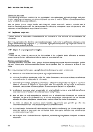ABNT NBR ISO/IEC 17799:2005
48 ©ABNT 2005 - Todos os direitos reservados
Informações adicionais
Código móvel é um código transferido de um computador a outro executando automaticamente e realizando
funções específicas com pequena ou nenhuma interação por parte do usuário. Códigos móveis são associados
a uma variedade de serviços middleware.
Além de garantir que os códigos móveis não carreguem códigos maliciosos, manter o controle deles é
essencial na prevenção contra o uso não autorizado ou interrupção de sistemas, redes ou aplicativos, e na
prevenção contra violações de segurança da informação.
10.5 Cópias de segurança
Objetivo: Manter a integridade e disponibilidade da informação e dos recursos de processamento de
informação.
Convém que procedimentos de rotina sejam estabelecidos para implementar as políticas de estratégias para a
geração de cópias de segurança (ver 14.1) e possibilitar a geração das cópias de segurança dos dados e sua
recuperação em um tempo aceitável.
10.5.1 Cópias de segurança das informações
Controle
Convém que as cópias de segurança das informações e dos softwares sejam efetuadas e testadas
regularmente conforme a política de geração de cópias de segurança definida.
Diretrizes para implementação
Convém que recursos adequados para a geração de cópias de segurança sejam disponibilizados para garantir
que toda informação e software essenciais possam ser recuperados após um desastre ou a falha de uma
mídia.
Convém que os seguintes itens para a geração das cópias de segurança sejam considerados:
a) definição do nível necessário das cópias de segurança das informações;
b) produção de registros completos e exatos das cópias de segurança e documentação apropriada sobre
os procedimentos de restauração da informação;
c) a extensão (por exemplo, completa ou diferencial) e a freqüência da geração das cópias de segurança
reflita os requisitos de negócio da organização, além dos requisitos de segurança da informação
envolvidos e a criticidade da informação para a continuidade da operação da organização;
d) as cópias de segurança sejam armazenadas em uma localidade remota, a uma distância suficiente
para escapar dos danos de um desastre ocorrido no local principal;
e) deve ser dado um nível apropriado de proteção física e ambiental das informações das cópias de
segurança (ver seção 9), consistente com as normas aplicadas na instalação principal; os controles
aplicados às mídias na instalação principal sejam usados no local das cópias de segurança;
f) as mídias de cópias de segurança sejam testadas regularmente para garantir que elas são
suficientemente confiáveis para uso de emergência, quando necessário;
g) os procedimentos de recuperação sejam verificados e testados regularmente, de forma a garantir que
estes são efetivos e que podem ser concluídos dentro dos prazos definidos nos procedimentos
operacionais de recuperação;
h) em situações onde a confidencialidade é importante, cópias de segurança sejam protegidas através de
encriptação.
Cópia não autorizada
 