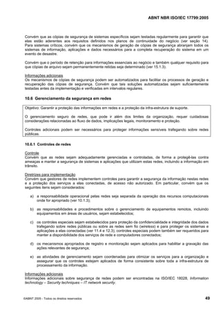 ABNT NBR ISO/IEC 17799:2005
©ABNT 2005 - Todos os direitos reservados 49
Convém que as cópias de segurança de sistemas específicos sejam testadas regularmente para garantir que
elas estão aderentes aos requisitos definidos nos planos de continuidade do negócio (ver seção 14).
Para sistemas críticos, convém que os mecanismos de geração de cópias de segurança abranjam todos os
sistemas de informação, aplicações e dados necessários para a completa recuperação do sistema em um
evento de desastre.
Convém que o período de retenção para informações essenciais ao negócio e também qualquer requisito para
que cópias de arquivo sejam permanentemente retidas seja determinado (ver 15.1.3).
Informações adicionais
Os mecanismos de cópias de segurança podem ser automatizados para facilitar os processos de geração e
recuperação das cópias de segurança. Convém que tais soluções automatizadas sejam suficientemente
testadas antes da implementação e verificadas em intervalos regulares.
10.6 Gerenciamento da segurança em redes
Objetivo: Garantir a proteção das informações em redes e a proteção da infra-estrutura de suporte.
O gerenciamento seguro de redes, que pode ir além dos limites da organização, requer cuidadosas
considerações relacionadas ao fluxo de dados, implicações legais, monitoramento e proteção.
Controles adicionais podem ser necessários para proteger informações sensíveis trafegando sobre redes
públicas.
10.6.1 Controles de redes
Controle
Convém que as redes sejam adequadamente gerenciadas e controladas, de forma a protegê-las contra
ameaças e manter a segurança de sistemas e aplicações que utilizam estas redes, incluindo a informação em
trânsito.
Diretrizes para implementação
Convém que gestores de redes implementem controles para garantir a segurança da informação nestas redes
e a proteção dos serviços a elas conectadas, de acesso não autorizado. Em particular, convém que os
seguintes itens sejam considerados:
a) a responsabilidade operacional pelas redes seja separada da operação dos recursos computacionais
onde for apropriado (ver 10.1.3);
b) as responsabilidades e procedimentos sobre o gerenciamento de equipamentos remotos, incluindo
equipamentos em áreas de usuários, sejam estabelecidos;
c) os controles especiais sejam estabelecidos para proteção da confidencialidade e integridade dos dados
trafegando sobre redes públicas ou sobre as redes sem fio (wireless) e para proteger os sistemas e
aplicações a elas conectadas (ver 11.4 e 12.3); controles especiais podem também ser requeridos para
manter a disponibilidade dos serviços de rede e computadores conectados;
d) os mecanismos apropriados de registro e monitoração sejam aplicados para habilitar a gravação das
ações relevantes de segurança;
e) as atividades de gerenciamento sejam coordenadas para otimizar os serviços para a organização e
assegurar que os controles estejam aplicados de forma consistente sobre toda a infra-estrutura de
processamento da informação.
Informações adicionais
Informações adicionais sobre segurança de redes podem ser encontradas na ISO/IEC 18028, Information
technology – Security techniques – IT network security.
Cópia não autorizada
 