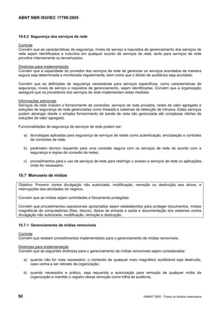ABNT NBR ISO/IEC 17799:2005
50 ©ABNT 2005 - Todos os direitos reservados
10.6.2 Segurança dos serviços de rede
Controle
Convém que as características de segurança, níveis de serviço e requisitos de gerenciamento dos serviços de
rede sejam identificados e incluídos em qualquer acordo de serviços de rede, tanto para serviços de rede
providos internamente ou terceirizados.
Diretrizes para implementação
Convém que a capacidade do provedor dos serviços de rede de gerenciar os serviços acordados de maneira
segura seja determinada e monitorada regularmente, bem como que o direito de auditá-los seja acordado.
Convém que as definições de segurança necessárias para serviços específicos, como características de
segurança, níveis de serviço e requisitos de gerenciamento, sejam identificadas. Convém que a organização
assegure que os provedores dos serviços de rede implementam estas medidas.
Informações adicionais
Serviços de rede incluem o fornecimento de conexões, serviços de rede privados, redes de valor agregado e
soluções de segurança de rede gerenciadas como firewalls e sistemas de detecção de intrusos. Estes serviços
podem abranger desde o simples fornecimento de banda de rede não gerenciada até complexas ofertas de
soluções de valor agregado.
Funcionalidades de segurança de serviços de rede podem ser:
a) tecnologias aplicadas para segurança de serviços de redes como autenticação, encriptação e controles
de conexões de rede;
b) parâmetro técnico requerido para uma conexão segura com os serviços de rede de acordo com a
segurança e regras de conexão de redes;
c) procedimentos para o uso de serviços de rede para restringir o acesso a serviços de rede ou aplicações,
onde for necessário.
10.7 Manuseio de mídias
Objetivo: Prevenir contra divulgação não autorizada, modificação, remoção ou destruição aos ativos, e
interrupções das atividades do negócio.
Convém que as mídias sejam controladas e fisicamente protegidas.
Convém que procedimentos operacionais apropriados sejam estabelecidos para proteger documentos, mídias
magnéticas de computadores (fitas, discos), dados de entrada e saída e documentação dos sistemas contra
divulgação não autorizada, modificação, remoção e destruição.
10.7.1 Gerenciamento de mídias removíveis
Controle
Convém que existam procedimentos implementados para o gerenciamento de mídias removíveis.
Diretrizes para implementação
Convém que as seguintes diretrizes para o gerenciamento de mídias removíveis sejam consideradas:
a) quando não for mais necessário, o conteúdo de qualquer meio magnético reutilizável seja destruído,
caso venha a ser retirado da organização;
b) quando necessário e prático, seja requerida a autorização para remoção de qualquer mídia da
organização e mantido o registro dessa remoção como trilha de auditoria;
Cópia não autorizada
 