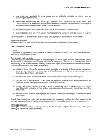 ABNT NBR ISO/IEC 17799:2005
©ABNT 2005 - Todos os direitos reservados 51
c) toda mídia seja guardada de forma segura em um ambiente protegido, de acordo com as
especificações do fabricante;
d) informações armazenadas em mídias que precisam estar disponíveis por muito tempo (em
conformidade com as especificações dos fabricantes) sejam também armazenadas em outro local para
evitar perda de informações devido à deterioração das mídias;
e) as mídias removíveis sejam registradas para limitar a oportunidade de perda de dados;
f) as unidades de mídias removíveis estejam habilitadas somente se houver uma necessidade do negócio.
Convém que todos os procedimentos e os níveis de autorização sejam explicitamente documentados.
Informações adicionais
Mídia removível inclui fitas, discos, flash disks, discos removíveis, CD, DVD e mídia impressa.
10.7.2 Descarte de mídias
Controle
Convém que as mídias sejam descartadas de forma segura e protegida quando não forem mais necessárias,
por meio de procedimentos formais.
Diretrizes para implementação
Convém que procedimentos formais para o descarte seguro das mídias sejam definidos para minimizar o risco
de vazamento de informações sensíveis para pessoas não autorizadas. Convém que os procedimentos para o
descarte seguro das mídias, contendo informações sensíveis, sejam relativos à sensibilidade das informações.
Convém que os seguintes itens sejam considerados:
a) mídias contendo informações sensíveis sejam guardadas e destruídas de forma segura e protegida,
como, por exemplo, através de incineração ou trituração, ou da remoção dos dados para uso por uma
outra aplicação dentro da organização;
b) procedimentos sejam implementados para identificar os itens que requerem descarte seguro;
c) pode ser mais fácil implementar a coleta e descarte seguro de todas as mídias a serem inutilizadas do
que tentar separar apenas aquelas contendo informações sensíveis;
d) muitas organizações oferecem serviços de coleta e descarte de papel, de equipamentos e de mídias
magnéticas; convém que se tenha o cuidado na seleção de um fornecedor com experiência e controles
adequados;
e) descarte de itens sensíveis seja registrado em controles sempre que possível para se manter uma trilha
de auditoria.
Quando da acumulação de mídias para descarte, convém que se leve em consideração o efeito proveniente do
acúmulo, o que pode fazer com que uma grande quantidade de informação não sensível torne-se sensível.
Informações adicionais
Informações sensíveis podem ser divulgadas através do descarte negligente das mídias (ver 9.2.6 para
informações de descarte de equipamentos).
Cópia não autorizada
 