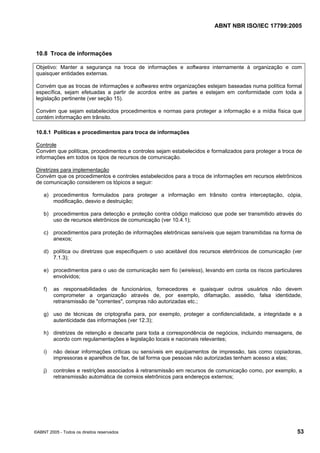 ABNT NBR ISO/IEC 17799:2005
©ABNT 2005 - Todos os direitos reservados 53
10.8 Troca de informações
Objetivo: Manter a segurança na troca de informações e softwares internamente à organização e com
quaisquer entidades externas.
Convém que as trocas de informações e softwares entre organizações estejam baseadas numa política formal
específica, sejam efetuadas a partir de acordos entre as partes e estejam em conformidade com toda a
legislação pertinente (ver seção 15).
Convém que sejam estabelecidos procedimentos e normas para proteger a informação e a mídia física que
contém informação em trânsito.
10.8.1 Políticas e procedimentos para troca de informações
Controle
Convém que políticas, procedimentos e controles sejam estabelecidos e formalizados para proteger a troca de
informações em todos os tipos de recursos de comunicação.
Diretrizes para implementação
Convém que os procedimentos e controles estabelecidos para a troca de informações em recursos eletrônicos
de comunicação considerem os tópicos a seguir:
a) procedimentos formulados para proteger a informação em trânsito contra interceptação, cópia,
modificação, desvio e destruição;
b) procedimentos para detecção e proteção contra código malicioso que pode ser transmitido através do
uso de recursos eletrônicos de comunicação (ver 10.4.1);
c) procedimentos para proteção de informações eletrônicas sensíveis que sejam transmitidas na forma de
anexos;
d) política ou diretrizes que especifiquem o uso aceitável dos recursos eletrônicos de comunicação (ver
7.1.3);
e) procedimentos para o uso de comunicação sem fio (wireless), levando em conta os riscos particulares
envolvidos;
f) as responsabilidades de funcionários, fornecedores e quaisquer outros usuários não devem
comprometer a organização através de, por exemplo, difamação, assédio, falsa identidade,
retransmissão de "correntes", compras não autorizadas etc.;
g) uso de técnicas de criptografia para, por exemplo, proteger a confidencialidade, a integridade e a
autenticidade das informações (ver 12.3);
h) diretrizes de retenção e descarte para toda a correspondência de negócios, incluindo mensagens, de
acordo com regulamentações e legislação locais e nacionais relevantes;
i) não deixar informações críticas ou sensíveis em equipamentos de impressão, tais como copiadoras,
impressoras e aparelhos de fax, de tal forma que pessoas não autorizadas tenham acesso a elas;
j) controles e restrições associados à retransmissão em recursos de comunicação como, por exemplo, a
retransmissão automática de correios eletrônicos para endereços externos;
Cópia não autorizada
 