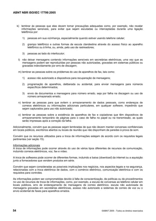 ABNT NBR ISO/IEC 17799:2005
54 ©ABNT 2005 - Todos os direitos reservados
k) lembrar às pessoas que elas devem tomar precauções adequadas como, por exemplo, não revelar
informações sensíveis, para evitar que sejam escutadas ou interceptadas durante uma ligação
telefônica por:
1) pessoas em sua vizinhança, especialmente quando estiver usando telefone celular;
2) grampo telefônico e outras formas de escuta clandestina através do acesso físico ao aparelho
telefônico ou à linha, ou, ainda, pelo uso de rastreadores;
3) pessoas ao lado do interlocutor;
l) não deixar mensagens contendo informações sensíveis em secretárias eletrônicas, uma vez que as
mensagens podem ser reproduzidas por pessoas não autorizadas, gravadas em sistemas públicos ou
gravadas indevidamente por erro de discagem;
m) lembrar as pessoas sobre os problemas do uso de aparelhos de fax, tais como:
1) acesso não autorizado a dispositivos para recuperação de mensagens;
2) programação de aparelhos, deliberada ou acidental, para enviar mensagens para números
específicos determinados;
3) envio de documentos e mensagens para número errado, seja por falha na discagem ou uso de
número armazenado errado;
n) lembrar as pessoas para que evitem o armazenamento de dados pessoais, como endereços de
correios eletrônicos ou informações adicionais particulares, em qualquer software, impedindo que
sejam capturados para uso não autorizado;
o) lembrar as pessoas sobre a existência de aparelhos de fax e copiadoras que têm dispositivos de
armazenamento temporário de páginas para o caso de falha no papel ou na transmissão, as quais
serão impressas após a correção da falha.
Adicionalmente, convém que as pessoas sejam lembradas de que não devem manter conversas confidenciais
em locais públicos, escritórios abertos ou locais de reunião que não disponham de paredes à prova de som.
Convém que os recursos utilizados para a troca de informações estejam de acordo com os requisitos legais
pertinentes (ver seção 15).
Informações adicionais
A troca de informações pode ocorrer através do uso de vários tipos diferentes de recursos de comunicação,
incluindo correios eletrônicos, voz, fax e vídeo.
A troca de softwares pode ocorrer de diferentes formas, incluindo a baixa (download) da internet ou a aquisição
junto a fornecedores que vendem produtos em série.
Convém que sejam consideradas as possíveis implicações nos negócios, nos aspectos legais e na segurança,
relacionadas com a troca eletrônica de dados, com o comércio eletrônico, comunicação eletrônica e com os
requisitos para controles.
As informações podem ser comprometidas devido à falta de conscientização, de políticas ou de procedimentos
no uso de recursos de troca de informações, como, por exemplo, a escuta de conversas ao telefone celular em
locais públicos, erro de endereçamento de mensagens de correio eletrônico, escuta não autorizada de
mensagens gravadas em secretárias eletrônicas, acesso não autorizado a sistemas de correio de voz ou o
envio acidental de faxes para aparelhos errados.
Cópia não autorizada
 