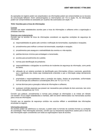 ABNT NBR ISO/IEC 17799:2005
©ABNT 2005 - Todos os direitos reservados 55
As operações do negócio podem ser prejudicadas e as informações podem ser comprometidas se os recursos
de comunicação falharem, forem sobrecarregados ou interrompidos (ver 10.3 e seção 14). As informações
podem ser comprometidas se acessadas por usuários não autorizados (ver seção 11).
10.8.2 Acordos para a troca de informações
Controle
Convém que sejam estabelecidos acordos para a troca de informações e softwares entre a organização e
entidades externas.
Diretrizes para implementação
Convém que os acordos de troca de informações considerem as seguintes condições de segurança da
informação:
a) responsabilidades do gestor pelo controle e notificação de transmissões, expedições e recepções;
b) procedimentos para notificar o emissor da transmissão, expedição e recepção;
c) procedimentos para assegurar a rastreabilidade dos eventos e o não-repúdio;
d) padrões técnicos mínimos para embalagem e transmissão;
e) acordos para procedimentos de custódia;
f) normas para identificação de portadores;
g) responsabilidades e obrigações na ocorrência de incidentes de segurança da informação, como perda
de dados;
h) utilização de um sistema acordado de identificação para informações críticas e sensíveis, garantindo
que o significado dos rótulos seja imediatamente entendido e que a informação esteja devidamente
protegida;
i) propriedade e responsabilidades sobre a proteção dos dados, direitos de propriedade, conformidade
com as licenças dos softwares e considerações afins (ver 15.1.2 e 15.1.4);
j) normas técnicas para a gravação e leitura de informações e softwares;
k) quaisquer controles especiais que possam ser necessários para proteção de itens sensíveis, tais como
chaves criptográficas (ver 12.3).
Convém que políticas, procedimentos e normas para proteger as informações e as mídias em trânsito
(ver também 10.8.3) sejam estabelecidos e mantidos, além de serem referenciados nos mencionados acordos
para a troca de informações.
Convém que os aspectos de segurança contidos nos acordos reflitam a sensibilidade das informações
envolvidas no negócio.
Informações adicionais
Os acordos podem ser eletrônicos ou manuais, e podem estar no formato de contratos formais ou condições
de contratação. Para informações sensíveis, convém que os mecanismos específicos usados para a troca de
tais informações sejam consistentes com todas as organizações e tipos de acordos.
Cópia não autorizada
 