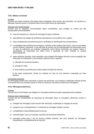 ABNT NBR ISO/IEC 17799:2005
56 ©ABNT 2005 - Todos os direitos reservados
10.8.3 Mídias em trânsito
Controle
Convém que mídias contendo informações sejam protegidas contra acesso não autorizado, uso impróprio ou
alteração indevida durante o transporte externo aos limites físicos da organização.
Diretrizes para implementação
Convém que as seguintes recomendações sejam consideradas, para proteger as mídias que são
transportadas entre localidades:
a) meio de transporte ou o serviço de mensageiros sejam confiáveis;
b) seja definida uma relação de portadores autorizados em concordância com o gestor;
c) sejam estabelecidos procedimentos para a verificação da identificação dos transportadores;
d) a embalagem seja suficiente para proteger o conteúdo contra qualquer dano físico, como os que podem
ocorrer durante o transporte, e que seja feita de acordo com as especificações dos fabricantes (como
no caso de softwares), por exemplo, protegendo contra fatores ambientais que possam reduzir a
possibilidade de restauração dos dados como a exposição ao calor, umidade ou campos
eletromagnéticos;
e) sejam adotados controles, onde necessário, para proteger informações sensíveis contra divulgação não
autorizada ou modificação; como exemplo, pode-se incluir o seguinte:
1) utilização de recipientes lacrados;
2) entrega em mãos;
3) lacre explícito de pacotes (que revele qualquer tentativa de acesso);
4) em casos excepcionais, divisão do conteúdo em mais de uma remessa e expedição por rotas
distintas.
Informações adicionais
As informações podem estar vulneráveis a acesso não autorizado, uso impróprio ou alteração indevida durante
o transporte físico, por exemplo quando a mídia é enviada por via postal ou sistema de mensageiros.
10.8.4 Mensagens eletrônicas
Controle
Convém que as informações que trafegam em mensagens eletrônicas sejam adequadamente protegidas.
Diretrizes para implementação
Convém que as considerações de segurança da informação sobre as mensagens eletrônicas incluam o
seguinte:
a) proteção das mensagens contra acesso não autorizado, modificação ou negação de serviço;
b) assegurar que o endereçamento e o transporte da mensagem estejam corretos;
c) confiabilidade e disponibilidade geral do serviço;
d) aspectos legais, como, por exemplo, requisitos de assinaturas eletrônicas;
e) aprovação prévia para o uso de serviços públicos externos, tais como sistemas de mensagens
instantâneas e compartilhamento de arquivos;
Cópia não autorizada
 