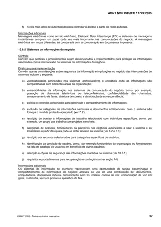 ABNT NBR ISO/IEC 17799:2005
©ABNT 2005 - Todos os direitos reservados 57
f) níveis mais altos de autenticação para controlar o acesso a partir de redes públicas.
Informações adicionais
Mensagens eletrônicas como correio eletrônico, Eletronic Data Interchange (EDI) e sistemas de mensagens
instantâneas cumprem um papel cada vez mais importante nas comunicações do negócio. A mensagem
eletrônica tem riscos diferentes, se comparada com a comunicação em documentos impressos.
10.8.5 Sistemas de informações do negócio
Controle
Convém que políticas e procedimentos sejam desenvolvidos e implementados para proteger as informações
associadas com a interconexão de sistemas de informações do negócio.
Diretrizes para implementação
Convém que as considerações sobre segurança da informação e implicações no negócio das interconexões de
sistemas incluam o seguinte:
a) vulnerabilidades conhecidas nos sistemas administrativos e contábeis onde as informações são
compartilhadas com diferentes áreas da organização;
b) vulnerabilidades da informação nos sistemas de comunicação do negócio, como, por exemplo,
gravação de chamadas telefônicas ou teleconferências, confidencialidade das chamadas,
armazenamento de faxes, abertura de correio e distribuição de correspondência;
c) política e controles apropriados para gerenciar o compartilhamento de informações;
d) exclusão de categorias de informações sensíveis e documentos confidenciais, caso o sistema não
forneça o nível de proteção apropriado (ver 7.2);
e) restrição do acesso a informações de trabalho relacionado com indivíduos específicos, como, por
exemplo, um grupo que trabalha com projetos sensíveis;
f) categorias de pessoas, fornecedores ou parceiros nos negócios autorizados a usar o sistema e as
localidades a partir das quais pode-se obter acesso ao sistema (ver 6.2 e 6.3);
g) restrição aos recursos selecionados para categorias específicas de usuários;
h) identificação da condição do usuário, como, por exemplo,funcionários da organização ou fornecedores
na lista de catálogo de usuários em benefício de outros usuários;
i) retenção e cópias de segurança das informações mantidas no sistema (ver 10.5.1);
j) requisitos e procedimentos para recuperação e contingência (ver seção 14).
Informações adicionais
Os sistemas de informação de escritório representam uma oportunidade de rápida disseminação e
compartilhamento de informações do negócio através do uso de uma combinação de: documentos,
computadores, dispositivos móveis, comunicação sem fio, correio, correio de voz, comunicação de voz em
geral, multimídia, serviços postais e aparelhos de fax.
Cópia não autorizada
 