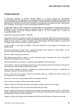 ABNT NBR ISO/IEC 17799:2005
©ABNT 2005 - Todos os direitos reservados vii
Prefácio Nacional
A Associação Brasileira de Normas Técnicas (ABNT) é o Fórum Nacional de Normalização.
As Normas Brasileiras, cujo conteúdo é de responsabilidade dos Comitês Brasileiros (ABNT/CB), dos Organismos
de Normalização Setorial (ABNT/ONS) e das Comissões de Estudo Especiais Temporárias (ABNT/CEET), são
elaboradas por Comissões de Estudo (CE), formadas por representantes dos setores envolvidos, delas fazendo
parte: produtores, consumidores e neutros (universidades, laboratórios e outros).
A ABNT NBR ISO/IEC 17799 foi elaborada no Comitê Brasileiro de Computadores e Processamento de Dados
(ABNT/CB-21), pela Comissão de Estudo de Segurança Física em Instalações de Informática (CE-21:204.01).
O Projeto circulou em Consulta Nacional conforme Edital nº 03, de 31.03.2005, com o número de
Projeto NBR ISO/IEC 17799.
Esta Norma é equivalente à ISO/IEC 17799:2005.
Uma família de normas de sistema de gestão de segurança da informação (SGSI) está sendo desenvolvida no
ISO/IEC JTC 1/SC 27. A família inclui normas sobre requisitos de sistema de gestão da segurança da informação,
gestão de riscos, métricas e medidas, e diretrizes para implementação. Esta família adotará um esquema de
numeração usando a série de números 27000 em seqüência.
A partir de 2007, a nova edição da ISO/IEC 17799 será incorporada ao novo esquema de numeração como
ISO/IEC 27002.
Os termos relacionados a seguir, com a respectiva descrição, foram mantidos na língua inglesa, por não
possuírem tradução equivalente para a língua portuguesa:
Back-up - cópias de segurança de arquivos.
BBS (Bulletin Board System) - sistema no qual o computador pode se comunicar com outros computadores
através de linha telefônica, como na Internet.
Call forwarding (Retorno de chamada) - procedimento para identificar um terminal remoto.
Covert channel - canal de comunicações que permite que dois processos cooperativos transfiram a informação de
uma maneira que viole a política de segurança do sistema.
Denial of service (negação do serviço) - impedimento do acesso autorizado aos recursos ou retardamento de
operações críticas por um certo período de tempo.
Dial up - serviço por meio do qual o terminal de computador pode usar o telefone para iniciar e efetuar uma
comunicação com outro computador.
E-business - Forma de uma organização realizar uma transação comercial.
E-gov - forma de um governo realizar uma transação comercial.
Firewall - sistema ou combinação de sistemas que protege a fronteira entre duas ou mais redes.
Gateway - máquina que funciona como ponto de conexão entre duas redes.
Hackers - pessoa que tenta acessar sistemas sem autorização, usando técnicas próprias ou não, no intuito de ter
acesso a determinado ambiente para proveito próprio ou de terceiros. Dependendo dos objetivos da ação, podem
ser chamados de Cracker, Lammer ou BlackHat.
Logging - processo de estocagem de informações sobre eventos que ocorreram num firewall ou numa rede.
Cópia não autorizada
 