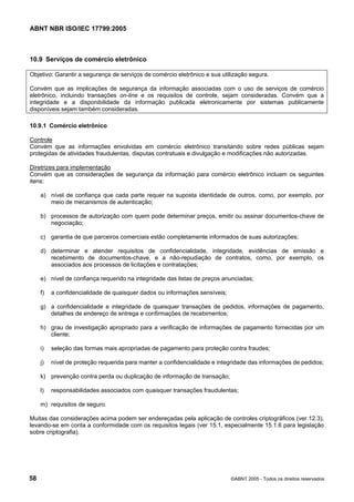 ABNT NBR ISO/IEC 17799:2005
58 ©ABNT 2005 - Todos os direitos reservados
10.9 Serviços de comércio eletrônico
Objetivo: Garantir a segurança de serviços de comércio eletrônico e sua utilização segura.
Convém que as implicações de segurança da informação associadas com o uso de serviços de comércio
eletrônico, incluindo transações on-line e os requisitos de controle, sejam consideradas. Convém que a
integridade e a disponibilidade da informação publicada eletronicamente por sistemas publicamente
disponíveis sejam também consideradas.
10.9.1 Comércio eletrônico
Controle
Convém que as informações envolvidas em comércio eletrônico transitando sobre redes públicas sejam
protegidas de atividades fraudulentas, disputas contratuais e divulgação e modificações não autorizadas.
Diretrizes para implementação
Convém que as considerações de segurança da informação para comércio eletrônico incluam os seguintes
itens:
a) nível de confiança que cada parte requer na suposta identidade de outros, como, por exemplo, por
meio de mecanismos de autenticação;
b) processos de autorização com quem pode determinar preços, emitir ou assinar documentos-chave de
negociação;
c) garantia de que parceiros comerciais estão completamente informados de suas autorizações;
d) determinar e atender requisitos de confidencialidade, integridade, evidências de emissão e
recebimento de documentos-chave, e a não-repudiação de contratos, como, por exemplo, os
associados aos processos de licitações e contratações;
e) nível de confiança requerido na integridade das listas de preços anunciadas;
f) a confidencialidade de quaisquer dados ou informações sensíveis;
g) a confidencialidade e integridade de quaisquer transações de pedidos, informações de pagamento,
detalhes de endereço de entrega e confirmações de recebimentos;
h) grau de investigação apropriado para a verificação de informações de pagamento fornecidas por um
cliente;
i) seleção das formas mais apropriadas de pagamento para proteção contra fraudes;
j) nível de proteção requerida para manter a confidencialidade e integridade das informações de pedidos;
k) prevenção contra perda ou duplicação de informação de transação;
l) responsabilidades associados com quaisquer transações fraudulentas;
m) requisitos de seguro.
Muitas das considerações acima podem ser endereçadas pela aplicação de controles criptográficos (ver 12.3),
levando-se em conta a conformidade com os requisitos legais (ver 15.1, especialmente 15.1.6 para legislação
sobre criptografia).
Cópia não autorizada
 