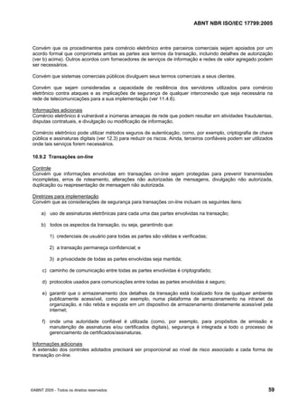 ABNT NBR ISO/IEC 17799:2005
©ABNT 2005 - Todos os direitos reservados 59
Convém que os procedimentos para comércio eletrônico entre parceiros comerciais sejam apoiados por um
acordo formal que comprometa ambas as partes aos termos da transação, incluindo detalhes de autorização
(ver b) acima). Outros acordos com fornecedores de serviços de informação e redes de valor agregado podem
ser necessários.
Convém que sistemas comerciais públicos divulguem seus termos comerciais a seus clientes.
Convém que sejam consideradas a capacidade de resiliência dos servidores utilizados para comércio
eletrônico contra ataques e as implicações de segurança de qualquer interconexão que seja necessária na
rede de telecomunicações para a sua implementação (ver 11.4.6).
Informações adicionais
Comércio eletrônico é vulnerável a inúmeras ameaças de rede que podem resultar em atividades fraudulentas,
disputas contratuais, e divulgação ou modificação de informação.
Comércio eletrônico pode utilizar métodos seguros de autenticação, como, por exemplo, criptografia de chave
pública e assinaturas digitais (ver 12.3) para reduzir os riscos. Ainda, terceiros confiáveis podem ser utilizados
onde tais serviços forem necessários.
10.9.2 Transações on-line
Controle
Convém que informações envolvidas em transações on-line sejam protegidas para prevenir transmissões
incompletas, erros de roteamento, alterações não autorizadas de mensagens, divulgação não autorizada,
duplicação ou reapresentação de mensagem não autorizada.
Diretrizes para implementação
Convém que as considerações de segurança para transações on-line incluam os seguintes itens:
a) uso de assinaturas eletrônicas para cada uma das partes envolvidas na transação;
b) todos os aspectos da transação, ou seja, garantindo que:
1) credenciais de usuário para todas as partes são válidas e verificadas;
2) a transação permaneça confidencial; e
3) a privacidade de todas as partes envolvidas seja mantida;
c) caminho de comunicação entre todas as partes envolvidas é criptografado;
d) protocolos usados para comunicações entre todas as partes envolvidas é seguro;
e) garantir que o armazenamento dos detalhes da transação está localizado fora de qualquer ambiente
publicamente acessível, como por exemplo, numa plataforma de armazenamento na intranet da
organização, e não retida e exposta em um dispositivo de armazenamento diretamente acessível pela
internet;
f) onde uma autoridade confiável é utilizada (como, por exemplo, para propósitos de emissão e
manutenção de assinaturas e/ou certificados digitais), segurança é integrada a todo o processo de
gerenciamento de certificados/assinaturas.
Informações adicionais
A extensão dos controles adotados precisará ser proporcional ao nível de risco associado a cada forma de
transação on-line.
Cópia não autorizada
 