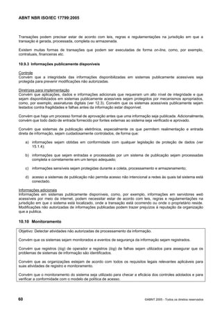 ABNT NBR ISO/IEC 17799:2005
60 ©ABNT 2005 - Todos os direitos reservados
Transações podem precisar estar de acordo com leis, regras e regulamentações na jurisdição em que a
transação é gerada, processada, completa ou armazenada.
Existem muitas formas de transações que podem ser executadas de forma on-line, como, por exemplo,
contratuais, financeiras etc.
10.9.3 Informações publicamente disponíveis
Controle
Convém que a integridade das informações disponibilizadas em sistemas publicamente acessíveis seja
protegida para prevenir modificações não autorizadas.
Diretrizes para implementação
Convém que aplicações, dados e informações adicionais que requeiram um alto nível de integridade e que
sejam disponibilizados em sistemas publicamente acessíveis sejam protegidos por mecanismos apropriados,
como, por exemplo, assinaturas digitais (ver 12.3). Convém que os sistemas acessíveis publicamente sejam
testados contra fragilidades e falhas antes da informação estar disponível.
Convém que haja um processo formal de aprovação antes que uma informação seja publicada. Adicionalmente,
convém que todo dado de entrada fornecido por fontes externas ao sistema seja verificado e aprovado.
Convém que sistemas de publicação eletrônica, especialmente os que permitem realimentação e entrada
direta de informação, sejam cuidadosamente controlados, de forma que:
a) informações sejam obtidas em conformidade com qualquer legislação de proteção de dados (ver
15.1.4);
b) informações que sejam entradas e processadas por um sistema de publicação sejam processadas
completa e corretamente em um tempo adequado;
c) informações sensíveis sejam protegidas durante a coleta, processamento e armazenamento;
d) acesso a sistemas de publicação não permita acesso não intencional a redes às quais tal sistema está
conectado.
Informações adicionais
Informações em sistemas publicamente disponíveis, como, por exemplo, informações em servidores web
acessíveis por meio da internet, podem necessitar estar de acordo com leis, regras e regulamentações na
jurisdição em que o sistema está localizado, onde a transação está ocorrendo ou onde o proprietário reside.
Modificações não autorizadas de informações publicadas podem trazer prejuízos à reputação da organização
que a publica.
10.10 Monitoramento
Objetivo: Detectar atividades não autorizadas de processamento da informação.
Convém que os sistemas sejam monitorados e eventos de segurança da informação sejam registrados.
Convém que registros (log) de operador e registros (log) de falhas sejam utilizados para assegurar que os
problemas de sistemas de informação são identificados.
Convém que as organizações estejam de acordo com todos os requisitos legais relevantes aplicáveis para
suas atividades de registro e monitoramento.
Convém que o monitoramento do sistema seja utilizado para checar a eficácia dos controles adotados e para
verificar a conformidade com o modelo de política de acesso.
Cópia não autorizada
 