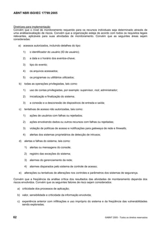 ABNT NBR ISO/IEC 17799:2005
62 ©ABNT 2005 - Todos os direitos reservados
Diretrizes para implementação
Convém que o nível de monitoramento requerido para os recursos individuais seja determinado através de
uma análise/avaliação de riscos. Convém que a organização esteja de acordo com todos os requisitos legais
relevantes, aplicáveis para suas atividades de monitoramento. Convém que as seguintes áreas sejam
consideradas:
a) acessos autorizados, incluindo detalhes do tipo:
1) o identificador do usuário (ID de usuário);
2) a data e o horário dos eventos-chave;
3) tipo do evento;
4) os arquivos acessados;
5) os programas ou utilitários utilizados;
b) todas as operações privilegiadas, tais como:
1) uso de contas privilegiadas, por exemplo: supervisor, root, administrador;
2) inicialização e finalização do sistema;
3) a conexão e a desconexão de dispositivos de entrada e saída;
c) tentativas de acesso não autorizadas, tais como:
1) ações de usuários com falhas ou rejeitados;
2) ações envolvendo dados ou outros recursos com falhas ou rejeitadas;
3) violação de políticas de acesso e notificações para gateways de rede e firewalls;
4) alertas dos sistemas proprietários de detecção de intrusos;
d) alertas e falhas do sistema, tais como:
1) alertas ou mensagens do console;
2) registro das exceções do sistema;
3) alarmes do gerenciamento da rede;
4) alarmes disparados pelo sistema de controle de acesso;
e) alterações ou tentativas de alterações nos controles e parâmetros dos sistemas de segurança.
Convém que a freqüência da análise crítica dos resultados das atividades de monitaramento dependa dos
riscos envolvidos. Convém que os seguintes fatores de risco sejam considerados:
a) criticidade dos processos de aplicação;
b) valor, sensibilidade e criticidade da informação envolvida;
c) experiência anterior com infiltrações e uso impróprio do sistema e da freqüência das vulnerabilidades
sendo exploradas;
Cópia não autorizada
 