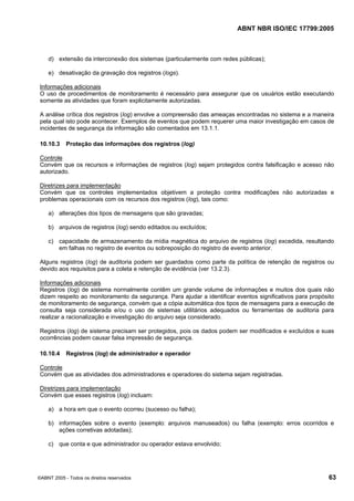 ABNT NBR ISO/IEC 17799:2005
©ABNT 2005 - Todos os direitos reservados 63
d) extensão da interconexão dos sistemas (particularmente com redes públicas);
e) desativação da gravação dos registros (logs).
Informações adicionais
O uso de procedimentos de monitoramento é necessário para assegurar que os usuários estão executando
somente as atividades que foram explicitamente autorizadas.
A análise crítica dos registros (log) envolve a compreensão das ameaças encontradas no sistema e a maneira
pela qual isto pode acontecer. Exemplos de eventos que podem requerer uma maior investigação em casos de
incidentes de segurança da informação são comentados em 13.1.1.
10.10.3 Proteção das informações dos registros (log)
Controle
Convém que os recursos e informações de registros (log) sejam protegidos contra falsificação e acesso não
autorizado.
Diretrizes para implementação
Convém que os controles implementados objetivem a proteção contra modificações não autorizadas e
problemas operacionais com os recursos dos registros (log), tais como:
a) alterações dos tipos de mensagens que são gravadas;
b) arquivos de registros (log) sendo editados ou excluídos;
c) capacidade de armazenamento da mídia magnética do arquivo de registros (log) excedida, resultando
em falhas no registro de eventos ou sobreposição do registro de evento anterior.
Alguns registros (log) de auditoria podem ser guardados como parte da política de retenção de registros ou
devido aos requisitos para a coleta e retenção de evidência (ver 13.2.3).
Informações adicionais
Registros (log) de sistema normalmente contêm um grande volume de informações e muitos dos quais não
dizem respeito ao monitoramento da segurança. Para ajudar a identificar eventos significativos para propósito
de monitoramento de segurança, convém que a cópia automática dos tipos de mensagens para a execução de
consulta seja considerada e/ou o uso de sistemas utilitários adequados ou ferramentas de auditoria para
realizar a racionalização e investigação do arquivo seja considerado.
Registros (log) de sistema precisam ser protegidos, pois os dados podem ser modificados e excluídos e suas
ocorrências podem causar falsa impressão de segurança.
10.10.4 Registros (log) de administrador e operador
Controle
Convém que as atividades dos administradores e operadores do sistema sejam registradas.
Diretrizes para implementação
Convém que esses registros (log) incluam:
a) a hora em que o evento ocorreu (sucesso ou falha);
b) informações sobre o evento (exemplo: arquivos manuseados) ou falha (exemplo: erros ocorridos e
ações corretivas adotadas);
c) que conta e que administrador ou operador estava envolvido;
Cópia não autorizada
 