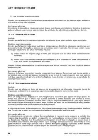ABNT NBR ISO/IEC 17799:2005
64 ©ABNT 2005 - Todos os direitos reservados
d) que processos estavam envolvidos.
Convém que os registros (log) de atividades dos operadores e administradores dos sistemas sejam analisados
criticamente em intervalos regulares.
Informações adicionais
Um sistema de detecção de intrusos gerenciado fora do controle dos administradores de rede e de sistemas
pode ser utilizado para monitorar a conformidade das atividades dos administradores do sistema e da rede.
10.10.5 Registros (log) de falhas
Controle
Convém que as falhas ocorridas sejam registradas e analisadas, e que sejam adotadas ações apropriadas.
Diretrizes para implementação
Convém que falhas informadas pelos usuários ou pelos programas de sistema relacionado a problemas com
processamento da informação ou sistemas de comunicação sejam registradas. Convém que existam regras
claras para o tratamento das falhas informadas, incluindo:
a) análise crítica dos registros (log) de falha para assegurar que as falhas foram satisfatoriamente
resolvidas;
b) análise crítica das medidas corretivas para assegurar que os controles não foram comprometidos e
que a ação tomada é completamente autorizada.
Convém que seja assegurada que a coleta dos registros de erros é permitida, caso essa função do sistema
esteja disponível.
Informações adicionais
Registros de falhas e erros podem impactar o desempenho do sistema. Convém que cada tipo de registro a
ser coletado seja permitido por pessoas competentes e que o nível de registro requerido para cada sistema
individual seja determinado por uma análise/avaliação de riscos, levando em consideração a degradação do
desempenho do sistema.
10.10.6 Sincronização dos relógios
Controle
Convém que os relógios de todos os sistemas de processamento da informação relevantes, dentro da
organização ou do domínio de segurança, sejam sincronizados de acordo com uma hora oficial.
Diretrizes para implementação
Onde um computador ou dispositivo de comunicação tiver a capacidade para operar um relógio (clock) de
tempo real, convém que o relógio seja ajustado conforme o padrão acordado, por exemplo o tempo
coordenado universal (Coordinated Universal Time - UTC) ou um padrão de tempo local. Como alguns relógios
são conhecidos pela sua variação durante o tempo, convém que exista um procedimento que verifique esses
tipos de inconsistências e corrija qualquer variação significativa.
A interpretação correta do formato data/hora é importante para assegurar que o timestamp reflete a data/hora
real. Convém que se levem em conta especificações locais (por exemplo, horário de verão).
Informações adicionais
O estabelecimento correto dos relógios dos computadores é importante para assegurar a exatidão dos
registros (log) de auditoria, que podem ser requeridos por investigações ou como evidências em casos legais
ou disciplinares. Registros (log) de auditoria incorretos podem impedir tais investigações e causar danos à
credibilidade das evidências. Um relógio interno ligado ao relógio atômico nacional via transmissão de rádio
pode ser utilizado como relógio principal para os sistemas de registros (logging). O protocolo de hora da rede
pode ser utilizado para sincronizar todos os relógios dos servidores com o relógio principal.
Cópia não autorizada
 