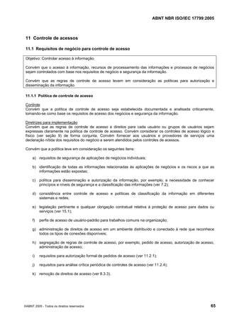 ABNT NBR ISO/IEC 17799:2005
©ABNT 2005 - Todos os direitos reservados 65
11 Controle de acessos
11.1 Requisitos de negócio para controle de acesso
Objetivo: Controlar acesso à informação.
Convém que o acesso à informação, recursos de processamento das informações e processos de negócios
sejam controlados com base nos requisitos de negócio e segurança da informação.
Convém que as regras de controle de acesso levem em consideração as políticas para autorização e
disseminação da informação.
11.1.1 Política de controle de acesso
Controle
Convém que a política de controle de acesso seja estabelecida documentada e analisada criticamente,
tomando-se como base os requisitos de acesso dos negócios e segurança da informação.
Diretrizes para implementação
Convém que as regras de controle de acesso e direitos para cada usuário ou grupos de usuários sejam
expressas claramente na política de controle de acesso. Convém considerar os controles de acesso lógico e
físico (ver seção 9) de forma conjunta. Convém fornecer aos usuários e provedores de serviços uma
declaração nítida dos requisitos do negócio a serem atendidos pelos controles de acessos.
Convém que a política leve em consideração os seguintes itens:
a) requisitos de segurança de aplicações de negócios individuais;
b) identificação de todas as informações relacionadas às aplicações de negócios e os riscos a que as
informações estão expostas;
c) política para disseminação e autorização da informação, por exemplo, a necessidade de conhecer
princípios e níveis de segurança e a classificação das informações (ver 7.2);
d) consistência entre controle de acesso e políticas de classificação da informação em diferentes
sistemas e redes;
e) legislação pertinente e qualquer obrigação contratual relativa à proteção de acesso para dados ou
serviços (ver 15.1);
f) perfis de acesso de usuário-padrão para trabalhos comuns na organização;
g) administração de direitos de acesso em um ambiente distribuído e conectado à rede que reconhece
todos os tipos de conexões disponíveis;
h) segregação de regras de controle de acesso, por exemplo, pedido de acesso, autorização de acesso,
administração de acesso;
i) requisitos para autorização formal de pedidos de acesso (ver 11.2.1);
j) requisitos para análise crítica periódica de controles de acesso (ver 11.2.4);
k) remoção de direitos de acesso (ver 8.3.3).
Cópia não autorizada
 