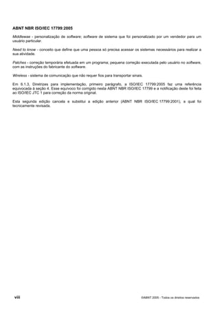 ABNT NBR ISO/IEC 17799:2005
viii ©ABNT 2005 - Todos os direitos reservados
Middlewae - personalização de software; software de sistema que foi personalizado por um vendedor para um
usuário particular.
Need to know - conceito que define que uma pessoa só precisa acessar os sistemas necessários para realizar a
sua atividade.
Patches - correção temporária efetuada em um programa; pequena correção executada pelo usuário no software,
com as instruções do fabricante do software.
Wireless - sistema de comunicação que não requer fios para transportar sinais.
Em 6.1.3, Diretrizes para implementação, primeiro parágrafo, a ISO/IEC 17799:2005 faz uma referência
equivocada à seção 4. Esse equívoco foi corrigido nesta ABNT NBR ISO/IEC 17799 e a notificação deste foi feita
ao ISO/IEC JTC 1 para correção da norma original.
Esta segunda edição cancela e substitui a edição anterior (ABNT NBR ISO/IEC 17799:2001), a qual foi
tecnicamente revisada.
Cópia não autorizada
 