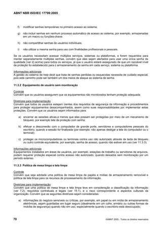 ABNT NBR ISO/IEC 17799:2005
70 ©ABNT 2005 - Todos os direitos reservados
f) modificar senhas temporárias no primeiro acesso ao sistema;
g) não incluir senhas em nenhum processo automático de acesso ao sistema, por exemplo, armazenadas
em um macro ou funções-chave;
h) não compartilhar senhas de usuários individuais;
i) não utilizar a mesma senha para uso com finalidades profissionais e pessoais.
Se os usuários necessitam acessar múltiplos serviços, sistemas ou plataformas, e forem requeridos para
manter separadamente múltiplas senhas, convém que eles sejam alertados para usar uma única senha de
qualidade (ver d) acima) para todos os serviços, já que o usuário estará assegurado de que um razoável nível
de proteção foi estabelecido para o armazenamento da senha em cada serviço, sistema ou plataforma.
Informações adicionais
A gestão do sistema de help desk que trata de senhas perdidas ou esquecidas necessita de cuidado especial,
pois este caminho pode ser também um dos meios de ataque ao sistema de senha.
11.3.2 Equipamento de usuário sem monitoração
Controle
Convém que os usuários assegurem que os equipamentos não monitorados tenham proteção adequada.
Diretrizes para implementação
Convém que todos os usuários estejam cientes dos requisitos de segurança da informação e procedimentos
para proteger equipamentos desacompanhados, assim como suas responsabilidades por implementar estas
proteções. Convém que os usuários sejam informados para:
a) encerrar as sessões ativas,a menos que elas possam ser protegidas por meio de um mecanismo de
bloqueio, por exemplo tela de proteção com senha;
b) efetuar a desconexão com o computador de grande porte, servidores e computadores pessoais do
escritório, quando a sessão for finalizada (por exemplo: não apenas desligar a tela do computador ou o
terminal);
c) proteger os microcomputadores ou terminais contra uso não autorizado através de tecla de bloqueio
ou outro controle equivalente, por exemplo, senha de acesso, quando não estiver em uso (ver 11.3.3).
Informações adicionais
Equipamentos instalados em áreas de usuários, por exemplo, estações de trabalho ou servidores de arquivos,
podem requerer proteção especial contra acesso não autorizado, quando deixados sem monitoração por um
período extenso.
11.3.3 Política de mesa limpa e tela limpa
Controle
Convém que seja adotada uma política de mesa limpa de papéis e mídias de armazenamento removível e
política de tela limpa para os recursos de processamento da informação.
Diretrizes para implementação
Convém que uma política de mesa limpa e tela limpa leve em consideração a classificação da informação
(ver 7.2), requisitos contratuais e legais (ver 15.1), e o risco correspondente e aspectos culturais da
organização. Convém que as seguintes diretrizes sejam consideradas:
a) informações do negócio sensíveis ou críticas, por exemplo, em papel ou em mídia de armazenamento
eletrônicas, sejam guardadas em lugar seguro (idealmente em um cofre, armário ou outras formas de
mobília de segurança) quando não em uso, especialmente quando o escritório está desocupado;
Cópia não autorizada
 