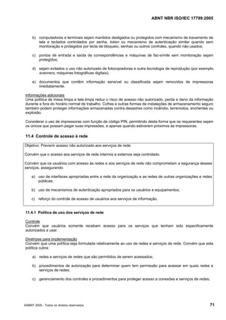ABNT NBR ISO/IEC 17799:2005
©ABNT 2005 - Todos os direitos reservados 71
b) computadores e terminais sejam mantidos desligados ou protegidos com mecanismo de travamento de
tela e teclados controlados por senha, token ou mecanismo de autenticação similar quando sem
monitoração e protegidos por tecla de bloqueio, senhas ou outros controles, quando não usados;
c) pontos de entrada e saída de correspondências e máquinas de fac-símile sem monitoração sejam
protegidos;
d) sejam evitados o uso não autorizado de fotocopiadoras e outra tecnologia de reprodução (por exemplo,
scanners, máquinas fotográficas digitais);
e) documentos que contêm informação sensível ou classificada sejam removidos de impressoras
imediatamente.
Informações adicionais
Uma política de mesa limpa e tela limpa reduz o risco de acesso não autorizado, perda e dano da informação
durante e fora do horário normal de trabalho. Cofres e outras formas de instalações de armazenamento seguro
também podem proteger informações armazenadas contra desastres como incêndio, terremotos, enchentes ou
explosão.
Considerar o uso de impressoras com função de código PIN, permitindo desta forma que os requerentes sejam
os únicos que possam pegar suas impressões, e apenas quando estiverem próximos às impressoras.
11.4 Controle de acesso à rede
Objetivo: Prevenir acesso não autorizado aos serviços de rede.
Convém que o acesso aos serviços de rede internos e externos seja controlado.
Convém que os usuários com acesso às redes e aos serviços de rede não comprometam a segurança desses
serviços, assegurando:
a) uso de interfaces apropriadas entre a rede da organização e as redes de outras organizações e redes
públicas;
b) uso de mecanismos de autenticação apropriados para os usuários e equipamentos;
c) reforço do controle de acesso de usuários aos serviços de informação.
11.4.1 Política de uso dos serviços de rede
Controle
Convém que usuários somente recebam acesso para os serviços que tenham sido especificamente
autorizados a usar.
Diretrizes para implementação
Convém que uma política seja formulada relativamente ao uso de redes e serviços de rede. Convém que esta
política cubra:
a) redes e serviços de redes que são permitidos de serem acessados;
b) procedimentos de autorização para determinar quem tem permissão para acessar em quais redes e
serviços de redes;
c) gerenciamento dos controles e procedimentos para proteger acesso a conexões e serviços de redes;
Cópia não autorizada
 