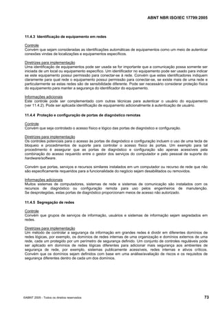 ABNT NBR ISO/IEC 17799:2005
©ABNT 2005 - Todos os direitos reservados 73
11.4.3 Identificação de equipamento em redes
Controle
Convém que sejam consideradas as identificações automáticas de equipamentos como um meio de autenticar
conexões vindas de localizações e equipamentos específicos.
Diretrizes para implementação
Uma identificação de equipamentos pode ser usada se for importante que a comunicação possa somente ser
iniciada de um local ou equipamento específico. Um identificador no equipamento pode ser usado para indicar
se este equipamento possui permissão para conectar-se à rede. Convém que estes identificadores indiquem
claramente para qual rede o equipamento possui permissão para conectar-se, se existe mais de uma rede e
particularmente se estas redes são de sensibilidade diferente. Pode ser necessário considerar proteção física
do equipamento para manter a segurança do identificador do equipamento.
Informações adicionais
Este controle pode ser complementado com outras técnicas para autenticar o usuário do equipamento
(ver 11.4.2). Pode ser aplicada identificação de equipamento adicionalmente à autenticação de usuário.
11.4.4 Proteção e configuração de portas de diagnóstico remotas
Controle
Convém que seja controlado o acesso físico e lógico das portas de diagnóstico e configuração.
Diretrizes para implementação
Os controles potenciais para o acesso às portas de diagnóstico e configuração incluem o uso de uma tecla de
bloqueio e procedimentos de suporte para controlar o acesso físico às portas. Um exemplo para tal
procedimento é assegurar que as portas de diagnóstico e configuração são apenas acessíveis pela
combinação do acesso requerido entre o gestor dos serviços do computador e pelo pessoal de suporte do
hardware/software.
Convém que portas, serviços e recursos similares instalados em um computador ou recurso de rede que não
são especificamente requeridos para a funcionalidade do negócio sejam desabilitados ou removidos.
Informações adicionais
Muitos sistemas de computadores, sistemas de rede e sistemas de comunicação são instalados com os
recursos de diagnóstico ou configuração remota para uso pelos engenheiros de manutenção.
Se desprotegidas, estas portas de diagnóstico proporcionam meios de acesso não autorizado.
11.4.5 Segregação de redes
Controle
Convém que grupos de serviços de informação, usuários e sistemas de informação sejam segredados em
redes.
Diretrizes para implementação
Um método de controlar a segurança da informação em grandes redes é dividir em diferentes domínios de
redes lógicas, por exemplo, os domínios de redes internas de uma organização e domínios externos de uma
rede, cada um protegido por um perímetro de segurança definido. Um conjunto de controles reguláveis pode
ser aplicado em domínios de redes lógicas diferentes para adicionar mais segurança aos ambientes de
segurança de rede, por exemplo, sistemas publicamente acessíveis, redes internas e ativos críticos.
Convém que os domínios sejam definidos com base em uma análise/avaliação de riscos e os requisitos de
segurança diferentes dentro de cada um dos domínios.
Cópia não autorizada
 