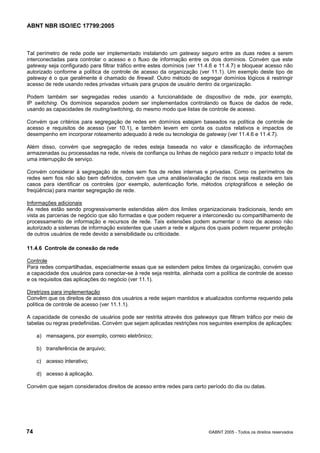 ABNT NBR ISO/IEC 17799:2005
74 ©ABNT 2005 - Todos os direitos reservados
Tal perímetro de rede pode ser implementado instalando um gateway seguro entre as duas redes a serem
interconectadas para controlar o acesso e o fluxo de informação entre os dois domínios. Convém que este
gateway seja configurado para filtrar tráfico entre estes domínios (ver 11.4.6 e 11.4.7) e bloquear acesso não
autorizado conforme a política de controle de acesso da organização (ver 11.1). Um exemplo deste tipo de
gateway é o que geralmente é chamado de firewall. Outro método de segregar domínios lógicos é restringir
acesso de rede usando redes privadas virtuais para grupos de usuário dentro da organização.
Podem também ser segregadas redes usando a funcionalidade de dispositivo de rede, por exemplo,
IP switching. Os domínios separados podem ser implementados controlando os fluxos de dados de rede,
usando as capacidades de routing/switching, do mesmo modo que listas de controle de acesso.
Convém que critérios para segregação de redes em domínios estejam baseados na política de controle de
acesso e requisitos de acesso (ver 10.1), e também levem em conta os custos relativos e impactos de
desempenho em incorporar roteamento adequado à rede ou tecnologia de gateway (ver 11.4.6 e 11.4.7).
Além disso, convém que segregação de redes esteja baseada no valor e classificação de informações
armazenadas ou processadas na rede, níveis de confiança ou linhas de negócio para reduzir o impacto total de
uma interrupção de serviço.
Convém considerar à segregação de redes sem fios de redes internas e privadas. Como os perímetros de
redes sem fios não são bem definidos, convém que uma análise/avaliação de riscos seja realizada em tais
casos para identificar os controles (por exemplo, autenticação forte, métodos criptográficos e seleção de
freqüência) para manter segregação de rede.
Informações adicionais
As redes estão sendo progressivamente estendidas além dos limites organizacionais tradicionais, tendo em
vista as parcerias de negócio que são formadas e que podem requerer a interconexão ou compartilhamento de
processamento de informação e recursos de rede. Tais extensões podem aumentar o risco de acesso não
autorizado a sistemas de informação existentes que usam a rede e alguns dos quais podem requerer proteção
de outros usuários de rede devido a sensibilidade ou criticidade.
11.4.6 Controle de conexão de rede
Controle
Para redes compartilhadas, especialmente essas que se estendem pelos limites da organização, convém que
a capacidade dos usuários para conectar-se à rede seja restrita, alinhada com a política de controle de acesso
e os requisitos das aplicações do negócio (ver 11.1).
Diretrizes para implementação
Convêm que os direitos de acesso dos usuários a rede sejam mantidos e atualizados conforme requerido pela
política de controle de acesso (ver 11.1.1).
A capacidade de conexão de usuários pode ser restrita através dos gateways que filtram tráfico por meio de
tabelas ou regras predefinidas. Convém que sejam aplicadas restrições nos seguintes exemplos de aplicações:
a) mensagens, por exemplo, correio eletrônico;
b) transferência de arquivo;
c) acesso interativo;
d) acesso à aplicação.
Convém que sejam considerados direitos de acesso entre redes para certo período do dia ou datas.
Cópia não autorizada
 