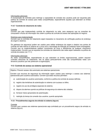 ABNT NBR ISO/IEC 17799:2005
©ABNT 2005 - Todos os direitos reservados 75
Informações adicionais
A incorporação de controles para restringir a capacidade de conexão dos usuários pode ser requerida pela
política de controle de acesso para redes compartilhadas, especialmente aquelas que estendam os limites
organizacionais.
11.4.7 Controle de roteamento de redes
Controle
Convém que seja implementado controle de roteamento na rede, para assegurar que as conexões de
computador e fluxos de informação não violem a política de controle de acesso das aplicações do negócio.
Diretrizes para implementação
Convém que os controles de roteamento sejam baseados no mecanismo de verificação positiva do endereço
de origem e destinos.
Os gateways de segurança podem ser usados para validar endereços de origem e destino nos pontos de
controle de rede interna ou externa se o proxy e/ou a tecnologia de tradução de endereço forem empregados.
Convém que os implementadores estejam conscientes da força e deficiências de qualquer mecanismo
implementado. Convém que os requisitos de controles de roteamento das redes sejam baseados na política de
controle de acesso (ver 11.1).
Informações adicionais
As redes compartilhadas, especialmente as que estendem os limites organizacionais, podem requerer
controles adicionais de roteamento. Isto se aplica particularmente onde são compartilhadas redes com
terceiros (usuários que não pertencem a organização).
11.5 Controle de acesso ao sistema operacional
Objetivo: Prevenir acesso não autorizado aos sistemas operacionais.
Convém que recursos de segurança da informação sejam usados para restringir o acesso aos sistemas
operacionais para usuários autorizados. Convém que estes recursos permitam:
a) autenticação de usuários autorizados, conforme a política de controle de acesso definida;
b) registro das tentativas de autenticação no sistema com sucesso ou falha;
c) registro do uso de privilégios especiais do sistema;
d) disparo de alarmes quando as políticas de segurança do sistema são violadas;
e) fornecer meios apropriados de autenticação;
f) restrição do tempo de conexão dos usuários, quando apropriado.
11.5.1 Procedimentos seguros de entrada no sistema (log-on)
Controle
Convém que o acesso aos sistemas operacionais seja controlado por um procedimento seguro de entrada no
sistema (log-on).
Cópia não autorizada
 