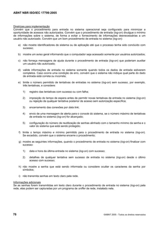 ABNT NBR ISO/IEC 17799:2005
76 ©ABNT 2005 - Todos os direitos reservados
Diretrizes para implementação
Convém que o procedimento para entrada no sistema operacional seja configurado para minimizar a
oportunidade de acessos não autorizados. Convém que o procedimento de entrada (log-on) divulgue o mínimo
de informações sobre o sistema, de forma a evitar o fornecimento de informações desnecessárias a um
usuário não autorizado. Convém que um bom procedimento de entrada no sistema (log-on):
a) não mostre identificadores de sistema ou de aplicação até que o processo tenha sido concluído com
sucesso;
b) mostre um aviso geral informando que o computador seja acessado somente por usuários autorizados;
c) não forneça mensagens de ajuda durante o procedimento de entrada (log-on) que poderiam auxiliar
um usuário não autorizado;
d) valide informações de entrada no sistema somente quando todos os dados de entrada estiverem
completos. Caso ocorra uma condição de erro, convém que o sistema não indique qual parte do dado
de entrada está correta ou incorreta;
e) limite o número permitido de tentativas de entradas no sistema (log-on) sem sucesso, por exemplo,
três tentativas, e considere:
1) registro das tentativas com sucesso ou com falha;
2) imposição do tempo de espera antes de permitir novas tentativas de entrada no sistema (log-on)
ou rejeição de qualquer tentativa posterior de acesso sem autorização específica;
3) encerramento das conexões por data link;
4) envio de uma mensagem de alerta para o console do sistema, se o número máximo de tentativas
de entrada no sistema (log-on) for alcançado;
5) configuração do número de reutilização de senhas alinhado com o tamanho mínimo da senha e o
valor do sistema que está sendo protegido;
f) limite o tempo máximo e mínimo permitido para o procedimento de entrada no sistema (log-on).
Se excedido, convém que o sistema encerre o procedimento;
g) mostre as seguintes informações, quando o procedimento de entrada no sistema (log-on) finalizar com
sucesso:
1) data e hora da última entrada no sistema (log-on) com sucesso;
2) detalhes de qualquer tentativa sem sucesso de entrada no sistema (log-on) desde o último
acesso com sucesso;
h) não mostre a senha que está sendo informada ou considere ocultar os caracteres da senha por
símbolos;
i) não transmita senhas em texto claro pela rede.
Informações adicionais
Se as senhas forem transmitidas em texto claro durante o procedimento de entrada no sistema (log-on) pela
rede, elas podem ser capturadas por um programa de sniffer de rede, instalado nela.
Cópia não autorizada
 