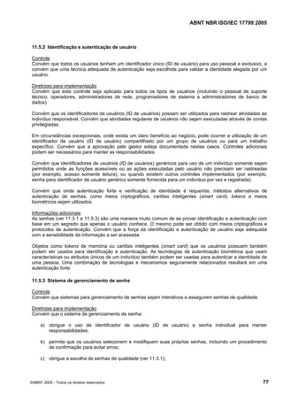ABNT NBR ISO/IEC 17799:2005
©ABNT 2005 - Todos os direitos reservados 77
11.5.2 Identificação e autenticação de usuário
Controle
Convém que todos os usuários tenham um identificador único (ID de usuário) para uso pessoal e exclusivo, e
convém que uma técnica adequada de autenticação seja escolhida para validar a identidade alegada por um
usuário.
Diretrizes para implementação
Convém que este controle seja aplicado para todos os tipos de usuários (incluindo o pessoal de suporte
técnico, operadores, administradores de rede, programadores de sistema e administradores de banco de
dados).
Convém que os identificadores de usuários (ID de usuários) possam ser utilizados para rastrear atividades ao
indivíduo responsável. Convém que atividades regulares de usuários não sejam executadas através de contas
privilegiadas.
Em circunstâncias excepcionais, onde exista um claro benefício ao negócio, pode ocorrer a utilização de um
identificador de usuário (ID de usuário) compartilhado por um grupo de usuários ou para um trabalho
específico. Convém que a aprovação pelo gestor esteja documentada nestes casos. Controles adicionais
podem ser necessários para manter as responsabilidades.
Convém que identificadores de usuários (ID de usuários) genéricos para uso de um indivíduo somente sejam
permitidos onde as funções acessíveis ou as ações executadas pelo usuário não precisam ser rastreadas
(por exemplo, acesso somente leitura), ou quando existem outros controles implementados (por exemplo,
senha para identificador de usuário genérico somente fornecida para um indivíduo por vez e registrada).
Convém que onde autenticação forte e verificação de identidade é requerida, métodos alternativos de
autenticação de senhas, como meios criptográficos, cartões inteligentes (smart card), tokens e meios
biométricos sejam utilizados.
Informações adicionais
As senhas (ver 11.3.1 e 11.5.3) são uma maneira muito comum de se prover identificação e autenticação com
base em um segredo que apenas o usuário conhece. O mesmo pode ser obtido com meios criptográficos e
protocolos de autenticação. Convém que a força da identificação e autenticação de usuário seja adequada
com a sensibilidade da informação a ser acessada.
Objetos como tokens de memória ou cartões inteligentes (smart card) que os usuários possuem também
podem ser usados para identificação e autenticação. As tecnologias de autenticação biométrica que usam
características ou atributos únicos de um indivíduo também podem ser usadas para autenticar a identidade de
uma pessoa. Uma combinação de tecnologias e mecanismos seguramente relacionados resultará em uma
autenticação forte.
11.5.3 Sistema de gerenciamento de senha
Controle
Convém que sistemas para gerenciamento de senhas sejam interativos e assegurem senhas de qualidade.
Diretrizes para implementação
Convém que o sistema de gerenciamento de senha:
a) obrigue o uso de identificador de usuário (ID de usuário) e senha individual para manter
responsabilidades;
b) permita que os usuários selecionem e modifiquem suas próprias senhas, incluindo um procedimento
de confirmação para evitar erros;
c) obrigue a escolha de senhas de qualidade (ver 11.3.1);
Cópia não autorizada
 