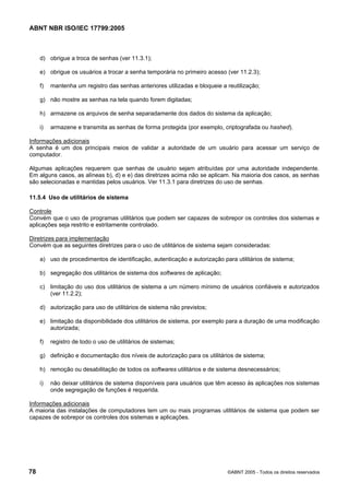 ABNT NBR ISO/IEC 17799:2005
78 ©ABNT 2005 - Todos os direitos reservados
d) obrigue a troca de senhas (ver 11.3.1);
e) obrigue os usuários a trocar a senha temporária no primeiro acesso (ver 11.2.3);
f) mantenha um registro das senhas anteriores utilizadas e bloqueie a reutilização;
g) não mostre as senhas na tela quando forem digitadas;
h) armazene os arquivos de senha separadamente dos dados do sistema da aplicação;
i) armazene e transmita as senhas de forma protegida (por exemplo, criptografada ou hashed).
Informações adicionais
A senha é um dos principais meios de validar a autoridade de um usuário para acessar um serviço de
computador.
Algumas aplicações requerem que senhas de usuário sejam atribuídas por uma autoridade independente.
Em alguns casos, as alíneas b), d) e e) das diretrizes acima não se aplicam. Na maioria dos casos, as senhas
são selecionadas e mantidas pelos usuários. Ver 11.3.1 para diretrizes do uso de senhas.
11.5.4 Uso de utilitários de sistema
Controle
Convém que o uso de programas utilitários que podem ser capazes de sobrepor os controles dos sistemas e
aplicações seja restrito e estritamente controlado.
Diretrizes para implementação
Convém que as seguintes diretrizes para o uso de utilitários de sistema sejam consideradas:
a) uso de procedimentos de identificação, autenticação e autorização para utilitários de sistema;
b) segregação dos utilitários de sistema dos softwares de aplicação;
c) limitação do uso dos utilitários de sistema a um número mínimo de usuários confiáveis e autorizados
(ver 11.2.2);
d) autorização para uso de utilitários de sistema não previstos;
e) limitação da disponibilidade dos utilitários de sistema, por exemplo para a duração de uma modificação
autorizada;
f) registro de todo o uso de utilitários de sistemas;
g) definição e documentação dos níveis de autorização para os utilitários de sistema;
h) remoção ou desabilitação de todos os softwares utilitários e de sistema desnecessários;
i) não deixar utilitários de sistema disponíveis para usuários que têm acesso às aplicações nos sistemas
onde segregação de funções é requerida.
Informações adicionais
A maioria das instalações de computadores tem um ou mais programas utilitários de sistema que podem ser
capazes de sobrepor os controles dos sistemas e aplicações.
Cópia não autorizada
 