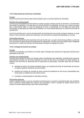 ABNT NBR ISO/IEC 17799:2005
©ABNT 2005 - Todos os direitos reservados 79
11.5.5 Desconexão de terminal por inatividade
Controle
Convém que terminais inativos sejam desconectados após um período definido de inatividade.
Diretrizes para implementação
Convém que esta facilidade de desconexão por tempo preveja a limpeza da tela do terminal e o encerramento
das seções do aplicativo e da rede após um período definido de inatividade. Convém que o prazo de tempo
para a desconexão reflita os riscos de segurança da área, a classificação da informação que está sendo
manuseada, as aplicações que estão sendo utilizadas e os riscos relacionados para os usuários do terminal do
equipamento.
Uma forma limitada para o recurso de desconexão de terminal pode ser provida por alguns sistemas, os quais
limpam a tela e previnem acesso não autorizado, mas não fecham as seções das aplicações ou da rede.
Informações adicionais
Este controle é particularmente importante em locais de alto risco, os quais incluem áreas públicas ou externas
fora dos limites do gerenciamento de segurança da organização. Convém que estas seções sejam desligadas
para prevenir o acesso por pessoas não autorizadas e ataques de negação de serviço.
11.5.6 Limitação de horário de conexão
Controle
Convém que restrições nos horários de conexão sejam utilizadas para proporcionar segurança adicional para
aplicações de alto risco.
Diretrizes para implementação
Convém que controles de horário de conexão sejam considerados para aplicações computacionais sensíveis,
especialmente aquelas com terminais instalados em locais de alto risco, por exemplo em áreas públicas ou
externas fora dos limites do gerenciamento de segurança da organização. Exemplos deste tipo de restrição
incluem:
a) utilização de blocos de horários predeterminados, por exemplo para lotes de transmissão de arquivos
ou seções regulares interativas de curta duração;
b) restrição dos horários de conexão às horas normais de expediente se não houver necessidades para
horas extras ou trabalhos fora do horário normal;
c) considerar a reautenticação em intervalos de tempo.
Informações adicionais
Limitar o período durante o qual as conexões de terminal para os serviços computadorizados são permitidas
reduz a janela de oportunidade para acessos não autorizados. Limitar a duração de seções ativas inibe os
usuários a manter seções abertas, para evitar reautenticação.
Cópia não autorizada
 