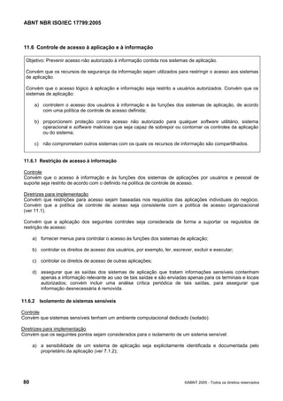 ABNT NBR ISO/IEC 17799:2005
80 ©ABNT 2005 - Todos os direitos reservados
11.6 Controle de acesso à aplicação e à informação
Objetivo: Prevenir acesso não autorizado à informação contida nos sistemas de aplicação.
Convém que os recursos de segurança da informação sejam utilizados para restringir o acesso aos sistemas
de aplicação.
Convém que o acesso lógico à aplicação e informação seja restrito a usuários autorizados. Convém que os
sistemas de aplicação:
a) controlem o acesso dos usuários à informação e às funções dos sistemas de aplicação, de acordo
com uma política de controle de acesso definida;
b) proporcionem proteção contra acesso não autorizado para qualquer software utilitário, sistema
operacional e software malicioso que seja capaz de sobrepor ou contornar os controles da aplicação
ou do sistema;
c) não comprometam outros sistemas com os quais os recursos de informação são compartilhados.
11.6.1 Restrição de acesso à informação
Controle
Convém que o acesso à informação e às funções dos sistemas de aplicações por usuários e pessoal de
suporte seja restrito de acordo com o definido na política de controle de acesso.
Diretrizes para implementação
Convém que restrições para acesso sejam baseadas nos requisitos das aplicações individuais do negócio.
Convém que a política de controle de acesso seja consistente com a política de acesso organizacional
(ver 11.1).
Convém que a aplicação dos seguintes controles seja considerada de forma a suportar os requisitos de
restrição de acesso:
a) fornecer menus para controlar o acesso às funções dos sistemas de aplicação;
b) controlar os direitos de acesso dos usuários, por exemplo, ler, escrever, excluir e executar;
c) controlar os direitos de acesso de outras aplicações;
d) assegurar que as saídas dos sistemas de aplicação que tratam informações sensíveis contenham
apenas a informação relevante ao uso de tais saídas e são enviadas apenas para os terminais e locais
autorizados; convém incluir uma análise crítica periódica de tais saídas, para assegurar que
informação desnecessária é removida.
11.6.2 Isolamento de sistemas sensíveis
Controle
Convém que sistemas sensíveis tenham um ambiente computacional dedicado (isolado).
Diretrizes para implementação
Convém que os seguintes pontos sejam considerados para o isolamento de um sistema sensível:
a) a sensibilidade de um sistema de aplicação seja explicitamente identificada e documentada pelo
proprietário da aplicação (ver 7.1.2);
Cópia não autorizada
 
