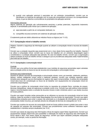 ABNT NBR ISO/IEC 17799:2005
©ABNT 2005 - Todos os direitos reservados 81
b) quando uma aplicação sensível é executada em um ambiente compartilhado, convém que se
identifiquem os sistemas de aplicação com os quais ela compartilhará recursos e os correspondentes
riscos, e que se obtenha a concordância do proprietário da aplicação sensível.
Informações adicionais
Alguns sistemas de aplicação são suficientemente sensíveis a perdas potenciais, requerendo tratamento
especial. A sensibilidade pode indicar que o sistema de aplicação:
a) seja executado a partir de um computador dedicado; ou
b) compartilha recursos somente com sistemas de aplicação confiáveis.
O isolamento pode ser obtido utilizando-se métodos físicos ou lógicos (ver 11.4.5).
11.7 Computação móvel e trabalho remoto
Objetivo: Garantir a segurança da informação quando se utilizam a computação móvel e recursos de trabalho
remoto.
Convém que a proteção requerida seja proporcional com o risco desta forma específica de trabalho. Quando
se utiliza a computação móvel, convém que os riscos de trabalhar em um ambiente desprotegido sejam
considerados e a proteção adequada seja aplicada. No caso de trabalho remoto, convém que a organização
aplique proteção ao local do trabalho remoto e assegure que as providências adequadas estão implementadas
para este tipo de trabalho.
11.7.1 Computação e comunicação móvel
Controle
Convém que uma política formal seja estabelecida e que medidas de segurança apropriadas sejam adotadas
para a proteção contra os riscos do uso de recursos de computação e comunicação móveis.
Diretrizes para implementação
Quando se utilizam recursos de computação e comunicação móveis, como, por exemplo, notebooks, palmtops,
laptops, cartões inteligentes (smart cards) e telefones celulares, convém que cuidados especiais sejam
tomados para assegurar que as informações do negócio não sejam comprometidas. A política de computação
móvel deve levar em consideração os riscos de se trabalhar com equipamentos de computação móvel em
ambientes desprotegidos.
Convém que a política de computação móvel inclua os requisitos de proteção física, controles de acesso,
técnicas criptográficas, cópias de segurança e proteção contra vírus. Convém que esta política inclua também
regras e recomendações sobre a conexão de recursos móveis à rede e diretrizes sobre o uso destes recursos
em locais públicos.
Convém que sejam tomadas certas precauções ao se utilizarem os recursos de computação móvel em locais
públicos, salas de reuniões e outras áreas desprotegidas fora dos limites da organização. Convém que sejam
estabelecidas proteções para evitar o acesso não autorizado ou a divulgação de informações armazenadas e
processadas nestes recursos, por exemplo através da utilização de técnicas de criptografia (ver 12.3).
Convém que usuários de recursos de computação móvel em locais públicos tomem cuidado para evitar o risco
de captação por pessoas não autorizadas. Convém que procedimentos contra softwares maliciosos sejam
estabelecidos e mantidos sempre atualizados (ver 10.4).
Convém que cópias de segurança das informações críticas de negócio sejam feitas regularmente. Convém que
equipamentos estejam disponíveis para possibilitar a realização de cópias de segurança das informações de
forma rápida e fácil. Para essas cópias de segurança, convém que sejam adotadas proteções adequadas
contra, por exemplo, roubo ou perda de informação.
Cópia não autorizada
 