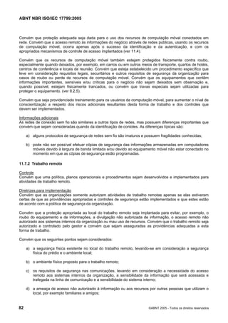 ABNT NBR ISO/IEC 17799:2005
82 ©ABNT 2005 - Todos os direitos reservados
Convém que proteção adequada seja dada para o uso dos recursos de computação móvel conectados em
rede. Convém que o acesso remoto às informações do negócio através de redes públicas, usando os recursos
de computação móvel, ocorra apenas após o sucesso da identificação e da autenticação, e com os
apropriados mecanismos de controle de acesso implantados (ver 11.4).
Convém que os recursos de computação móvel também estejam protegidos fisicamente contra roubo,
especialmente quando deixados, por exemplo, em carros ou em outros meios de transporte, quartos de hotéis,
centros de conferência e locais de reunião. Convém que esteja estabelecido um procedimento específico que
leve em consideração requisitos legais, securitários e outros requisitos de segurança da organização para
casos de roubo ou perda de recursos de computação móvel. Convém que os equipamentos que contêm
informações importantes, sensíveis e/ou críticas para o negócio não sejam deixados sem observação e,
quando possível, estejam fisicamente trancados, ou convém que travas especiais sejam utilizadas para
proteger o equipamento. (ver 9.2.5).
Convém que seja providenciado treinamento para os usuários de computação móvel, para aumentar o nível de
conscientização a respeito dos riscos adicionais resultantes desta forma de trabalho e dos controles que
devem ser implementados.
Informações adicionais
As redes de conexão sem fio são similares a outros tipos de redes, mas possuem diferenças importantes que
convém que sejam consideradas quando da identificação de contoles. As diferenças típicas são:
a) alguns protocolos de segurança de redes sem fio são imaturos e possuem fragilidades conhecidas;
b) pode não ser possível efetuar cópias de segurança das informações armazenadas em computadores
móveis devido à largura de banda limitada e/ou devido ao equipamento móvel não estar conectado no
momento em que as cópias de segurança estão programadas.
11.7.2 Trabalho remoto
Controle
Convém que uma política, planos operacionais e procedimentos sejam desenvolvidos e implementados para
atividades de trabalho remoto.
Diretrizes para implementação
Convém que as organizações somente autorizem atividades de trabalho remotas apenas se elas estiverem
certas de que as providências apropriadas e controles de segurança estão implementados e que estes estão
de acordo com a política de segurança da organização.
Convém que a proteção apropriada ao local do trabalho remoto seja implantada para evitar, por exemplo, o
roubo do equipamento e de informações, a divulgação não autorizada de informação, o acesso remoto não
autorizado aos sistemas internos da organização ou mau uso de recursos. Convém que o trabalho remoto seja
autorizado e controlado pelo gestor e convém que sejam asseguradas as providências adequadas a esta
forma de trabalho.
Convém que os seguintes pontos sejam considerados:
a) a segurança física existente no local do trabalho remoto, levando-se em consideração a segurança
física do prédio e o ambiente local;
b) o ambiente físico proposto para o trabalho remoto;
c) os requisitos de segurança nas comunicações, levando em consideração a necessidade do acesso
remoto aos sistemas internos da organização, a sensibilidade da informação que será acessada e
trafegada na linha de comunicação e a sensibilidade do sistema interno;
d) a ameaça de acesso não autorizado à informação ou aos recursos por outras pessoas que utilizam o
local, por exemplo familiares e amigos;
Cópia não autorizada
 