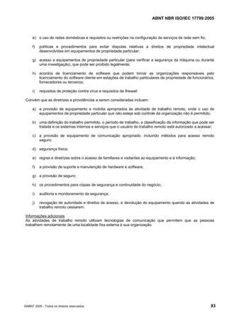 ABNT NBR ISO/IEC 17799:2005
©ABNT 2005 - Todos os direitos reservados 83
e) o uso de redes domésticas e requisitos ou restrições na configuração de serviços de rede sem fio;
f) políticas e procedimentos para evitar disputas relativas a direitos de propriedade intelectual
desenvolvidas em equipamentos de propriedade particular;
g) acesso a equipamentos de propriedade particular (para verificar a segurança da máquina ou durante
uma investigação), que pode ser proibido legalmente;
h) acordos de licenciamento de software que podem tornar as organizações responsáveis pelo
licenciamento do software cliente em estações de trabalho particulares de propriedade de funcionários,
fornecedores ou terceiros;
i) requisitos de proteção contra vírus e requisitos de firewall.
Convém que as diretrizes e providências a serem consideradas incluam:
a) a provisão de equipamento e mobília apropriados às atividade de trabalho remoto, onde o uso de
equipamentos de propriedade particular que não esteja sob controle da organização não é permitido;
b) uma definição do trabalho permitido, o período de trabalho, a classificação da informação que pode ser
tratada e os sistemas internos e serviços que o usuário do trabalho remoto está autorizado a acessar;
c) a provisão de equipamento de comunicação apropriado, incluindo métodos para acesso remoto
seguro;
d) segurança física;
e) regras e diretrizes sobre o acesso de familiares e visitantes ao equipamento e à informação;
f) a provisão de suporte e manutenção de hardware e software;
g) a provisão de seguro;
h) os procedimentos para cópias de segurança e continuidade do negócio;
i) auditoria e monitoramento da segurança;
j) revogação de autoridade e direitos de acesso, e devolução do equipamento quando as atividades de
trabalho remoto cessarem.
Informações adicionais
As atividades de trabalho remoto utilizam tecnologias de comunicação que permitem que as pessoas
trabalhem remotamente de uma localidade fixa externa à sua organização.
Cópia não autorizada
 