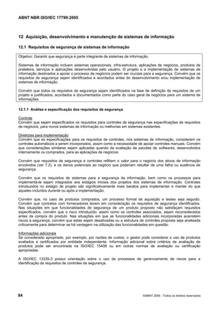 ABNT NBR ISO/IEC 17799:2005
84 ©ABNT 2005 - Todos os direitos reservados
12 Aquisição, desenvolvimento e manutenção de sistemas de informação
12.1 Requisitos de segurança de sistemas de informação
Objetivo: Garantir que segurança é parte integrante de sistemas de informação.
Sistemas de informação incluem sistemas operacionais, infra-estrutura, aplicações de negócios, produtos de
prateleira, serviços e aplicações desenvolvidas pelo usuário. O projeto e a implementação de sistemas de
informação destinados a apoiar o processo de negócios podem ser cruciais para a segurança. Convém que os
requisitos de segurança sejam identificados e acordados antes do desenvolvimento e/ou implementação de
sistemas de informação.
Convém que todos os requisitos de segurança sejam identificados na fase de definição de requisitos de um
projeto e justificados, acordados e documentados como parte do caso geral de negócios para um sistema de
informações.
12.1.1 Análise e especificação dos requisitos de segurança
Controle
Convém que sejam especificados os requisitos para controles de segurança nas especificações de requisitos
de negócios, para novos sistemas de informação ou melhorias em sistemas existentes.
Diretrizes para implementação
Convém que as especificações para os requisitos de controles, nos sistemas de informação, considerem os
controles automáticos a serem incorporados, assim como a necessidade de apoiar controles manuais. Convém
que considerações similares sejam aplicadas quando da avaliação de pacotes de softwares, desenvolvidos
internamente ou comprados, para as aplicações de negócios.
Convém que requisitos de segurança e controles reflitam o valor para o negócio dos ativos de informação
envolvidos (ver 7.2), e os danos potenciais ao negócio que poderiam resultar de uma falha ou ausência de
segurança.
Convém que os requisitos de sistemas para a segurança da informação, bem como os processos para
implementá-la sejam integrados aos estágios iniciais dos projetos dos sistemas de informação. Controles
introduzidos no estágio de projeto são significativamente mais baratos para implementar e manter do que
aqueles incluídos durante ou após a implementação.
Convém que, no caso de produtos comprados, um processo formal de aquisição e testes seja seguido.
Convém que contratos com fornecedores levem em consideração os requisitos de segurança identificados.
Nas situações em que funcionalidades de segurança de um produto proposto não satisfaçam requisitos
especificados, convém que o risco introduzido, assim como os controles associados, sejam reconsiderados
antes da compra do produto. Nas situações em que as funcionalidades adicionais incorporadas acarretem
riscos à segurança, convém que estas sejam desativadas ou a estrutura de controles proposta seja analisada
criticamente para determinar se há vantagem na utilização das funcionalidades em questão.
Informações adicionais
Se considerado apropriado, por exemplo, por razões de custos, o gestor pode considerar o uso de produtos
avaliados e certificados por entidade independente. Informação adicional sobre critérios de avaliação de
produtos pode ser encontrada na ISO/IEC 15408 ou em outras normas de avaliação ou certificação
apropriadas.
A ISO/IEC 13335-3 possui orientação sobre o uso de processos de gerenciamento de riscos para a
identificação de requisitos de controles de segurança.
Cópia não autorizada
 