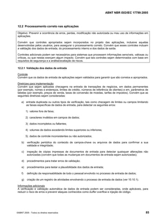 ABNT NBR ISO/IEC 17799:2005
©ABNT 2005 - Todos os direitos reservados 85
12.2 Processamento correto nas aplicações
Objetivo: Prevenir a ocorrência de erros, perdas, modificação não autorizada ou mau uso de informações em
aplicações.
Convém que controles apropriados sejam incorporados no projeto das aplicações, inclusive aquelas
desenvolvidas pelos usuários, para assegurar o processamento correto. Convém que esses controles incluam
a validação dos dados de entrada, do processamento interno e dos dados de saída.
Controles adicionais podem ser necessários para sistemas que processem informações sensíveis, valiosas ou
críticas, ou que nestas exerçam algum impacto. Convém que tais controles sejam determinados com base em
requisitos de segurança e a análise/avaliação de riscos.
12.2.1 Validação dos dados de entrada
Controle
Convém que os dados de entrada de aplicações sejam validados para garantir que são corretos e apropriados.
Diretrizes para implementação
Convém que sejam aplicadas checagens na entrada de transações de negócios, em dados permanentes
(por exemplo, nomes e endereços, limites de crédito, números de referência de clientes) e em, parâmetros de
tabelas (por exemplo, preços de venda, taxas de conversão de moedas, tarifas de impostos). Convém que as
seguintes diretrizes sejam consideradas:
a) entrada duplicada ou outros tipos de verificação, tais como checagem de limites ou campos limitando
as faixas específicas de dados de entrada, para detectar os seguintes erros:
1) valores fora de faixa;
2) caracteres inválidos em campos de dados;
3) dados incompletos ou faltantes;
4) volumes de dados excedendo limites superiores ou inferiores;
5) dados de controle inconsistentes ou não autorizados;
b) verificação periódica do conteúdo de campos-chave ou arquivos de dados para confirmar a sua
validade e integridade;
c) inspeção de cópias impressas de documentos de entrada para detectar quaisquer alterações não
autorizadas (convém que todas as mudanças em documentos de entrada sejam autorizadas);
d) procedimentos para tratar erros de validação;
e) procedimentos para testar a plausibilidade dos dados de entrada;
f) definição da responsabilidade de todo o pessoal envolvido no processo de entrada de dados;
g) criação de um registro de atividades envolvendo o processo de entrada de dados (ver 10.10.1).
Informações adicionais
A verificação e validação automática de dados de entrada podem ser consideradas, onde aplicáveis, para
reduzir o risco de erros e prevenir ataques conhecidos como buffer overflow e injeção de código.
Cópia não autorizada
 