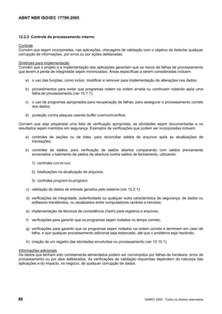 ABNT NBR ISO/IEC 17799:2005
86 ©ABNT 2005 - Todos os direitos reservados
12.2.2 Controle do processamento interno
Controle
Convém que sejam incorporadas, nas aplicações, checagens de validação com o objetivo de detectar qualquer
corrupção de informações, por erros ou por ações deliberadas.
Diretrizes para implementação
Convém que o projeto e a implementação das aplicações garantam que os riscos de falhas de processamento
que levem à perda de integridade sejam minimizados. Áreas específicas a serem consideradas incluem:
a) o uso das funções, como incluir, modificar e remover para implementação de alterações nos dados;
b) procedimentos para evitar que programas rodem na ordem errada ou continuem rodando após uma
falha de processamento (ver 10.1.1);
c) o uso de programas apropriados para recuperação de falhas, para assegurar o processamento correto
dos dados;
d) proteção contra ataques usando buffer overrun/overflow;
Convém que seja preparada uma lista de verificação apropriada, as atividades sejam documentadas e os
resultados sejam mantidos em segurança. Exemplos de verificações que podem ser incorporadas incluem:
a) controles de seções ou de lotes, para reconciliar saldos de arquivos após as atualizações de
transações;
b) controles de saldos, para verificação de saldos abertos comparando com saldos previamente
encerrados o batimento de saldos de abertura contra saldos de fechamento, utilizando:
1) controles run-to-run;
2) totalizações na atualização de arquivos;
3) controles program-to-program;
c) validação de dados de entrada gerados pelo sistema (ver 12.2.1);
d) verificações de integridade, autenticidade ou qualquer outra característica de segurança, de dados ou
softwares transferidos, ou atualizados entre computadores centrais e remotos;
e) implementação de técnicas de consistência (hash) para registros e arquivos;
f) verificações para garantir que os programas sejam rodados no tempo correto;
g) verificações para garantir que os programas sejam rodados na ordem correta e terminem em caso de
falha, e que qualquer processamento adicional seja estancado, até que o problema seja resolvido;
h) criação de um registro das atividades envolvidas no processamento (ver 10.10.1).
Informações adicionais
Os dados que tenham sido corretamente alimentados podem ser corrompidos por falhas de hardware, erros de
processamento ou por atos deliberados. As verificações de validação requeridas dependem da natureza das
aplicações e do impacto, no negócio, de qualquer corrupção de dados.
Cópia não autorizada
 