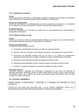ABNT NBR ISO/IEC 17799:2005
©ABNT 2005 - Todos os direitos reservados 87
12.2.3 Integridade de mensagens
Controle
Convém que requisitos para garantir a autenticidade e proteger a integridade das mensagens em aplicações
sejam identificados e os controles apropriados sejam identificados e implementados.
Diretrizes para implementação
Convém que seja efetuada uma análise/avaliação dos riscos de segurança para determinar se a integridade
das mensagens é requerida e para identificar o método mais apropriado de implementação.
Informações adicionais
As técnicas criptográficas (ver 12.3) podem ser usadas como um meio apropriado para a implementação da
autenticação de mensagens.
12.2.4 Validação de dados de saída
Controle
Convém que os dados de saída das aplicações sejam validados para assegurar que o processamento das
informações armazenadas está correto e é apropriado às circunstâncias.
Diretrizes para implementação
A validação de dados de saída pode incluir:
a) verificações de plausibilidade para testar se os dados de saída são razoáveis;
b) controles envolvendo contagens de reconciliação para garantir o processamento de todos os dados;
c) fornecimento de informação suficiente para que um leitor ou um sistema de processamento
subseqüente possa determinar a exatidão, completeza, precisão e classificação das informações;
d) procedimentos para responder aos testes de validação dos dados de saída;
e) definição das responsabilidades de todo o pessoal envolvido no processo de dados de saída;
f) criação de um registro de atividades do processo de validação dos dados de saída.
Informações adicionais
Tipicamente, sistemas e aplicações são construídos no pressuposto de que, tendo sido efetuadas as
validações apropriadas, verificações e testes, as saídas estarão sempre corretas. Contudo, este pressuposto
nem sempre é válido, isto é, sistemas que tenham sido testados podem ainda produzir dados de saída
incorretos sob certas circunstâncias.
12.3 Controles criptográficos
Objetivo: Proteger a confidencialidade, a autenticidade ou a integridade das informações por meios
criptográficos.
Convém que uma política seja desenvolvida para o uso de controles criptográficos. Convém que o
gerenciamento de chaves seja implementado para apoiar o uso de técnicas criptográficas.
Cópia não autorizada
 
