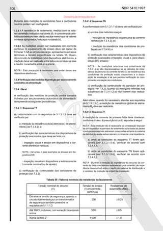 100 NBR 5410:1997
Glossário de termos técnicos
Proibidaareproduçãototalouparcial
Proibidaareproduçãototalouparcial
Durante esta medição os condutores fase e condutores
neutros podem ser interligados.
7.3.3.1 A resistência de isolamento, medida com os valo-
res de tensão indicados na tabela 55, é considerada satis-
fatória se nenhum valor obtido resultar menor que os valores
mínimos apropriados, indicados na tabela 55.
7.3.3.2 As medições devem ser realizadas com corrente
contínua. O equipamento de ensaio deve ser capaz de
fornecer 1 mA ao circuito de carga, apresentando em seus
terminais a tensão especificada na tabela 55. Quan-
do o circuito da instalação inclui dispositivos eletrônicos, a
medição deve ser realizada entre todos os condutores fase
e neutro, conectados entre si, e a terra.
NOTA - Esta precaução é necessária para evitar danos aos
dispositivos eletrônicos.
7.3.4 Verificação das medidas de proteção por seccionamento
automático da alimentação
7.3.4.1 Geral
A verificação das medidas de proteção contra contatos
indiretos por seccionamento automático da alimentação
compreende as seguintes providências:
7.3.4.1.1 Esquemas TT
A conformidade com os requisitos de 5.1.3.1.5 deve ser
verificada por:
a) medição da resistência do(s) eletrodo(s) de aterra-
mento (ver 7.3.4.2); e
b) verificação das características dos dispositivos de
proteção associados, que deve ser feita por:
- inspeção visual e ensaio em dispositivos a cor-
rente diferencial-residual;
NOTA - Ver anexo C para exemplos de ensaios em dis-
positivos DR.
- inspeção visual em dispositivos a sobrecorrente
(corrente nominal ou de ajuste);
c) verificação da continuidade dos condutores de
proteção (ver 7.3.2).
7.3.4.1.2 Esquemas TN
A conformidade com 5.1.3.1.1-d) deve ser verificada por:
a) um dos dois métodos a seguir:
- medição da impedância do percurso da corrente
de falta (ver 7.3.4.3); ou
- medição da resistência dos condutores de pro-
teção (ver 7.3.4.4); e
b) verificação das características dos dispositivos de
proteção associados (inspeção visual e, para dispo-
sitivos DR, ensaio);
NOTA - As medições referidas nas subalíneas de
7.3.4.1.2-a) são desnecessárias se os cálculos da impe-
dância do percurso da corrente de falta ou da resistência dos
condutores de proteção estão disponíveis e a dispo-
sição da instalação é tal que permita verificação do com-
primento e da seção dos condutores.
c) verificação da continuidade do condutor de pro-
teção (ver 7.3.2), quando as medições referidas nas
subalíneas de 7.3.4.1.2-a) não tiverem sido realiza-
das.
Além disso, quando for necessário atender aos requisitos
de 5.1.3.1.3-f), a medição da resistência global de aterra-
mento RB
deve ser realizada.
7.3.4.1.3 Esquemas IT
A medição da corrente de primeira falta deve obedecer,
conforme o caso, à prescrição a) ou b) expostas a seguir:
NOTA - Esta medição não é necessária se a instalação dispuser
de um dispositivo supervisor de isolamento ou se todas as partes
condutoras acessíveis estiverem conectadas ao terra do sistema
de distribuição e este estiver aterrado por meio de uma impedância.
a) onde as condições do esquema TT forem apli-
cáveis (ver 5.1.3.1.5-a), verificar de acordo com
7.3.4.1.1;
b) onde as condições do esquema TN forem apli-
cáveis (ver 5.1.3.1.5-b), verificar de acordo com
7.3.4.1.2.
NOTA - Durante a medição da impedância do percurso da cor-
rente de falta é necessário estabelecer uma conexão (de impe-
dância desprezível) entre o neutro do sistema de distribuição e
o condutor de proteção na origem da instalação.
Tabela 55 - Valores mínimos de resistência de isolamento
Tensão nominal do circuito Tensão de ensaio Resistência de
(V) (V em corrente isolamento (MΩ)
contínua)
Extrabaixa tensão de segurança, quando o
circuito é alimentado por um transformador 250 ≥ 0,25
de segurança e também preenche os
requisitos de 5.1.1.1.3
Até 500 V, inclusive, com exceção do exposto 500 ≥ 0,5
acima
Acima de 500 V 1 000 ≥ 1,0
 