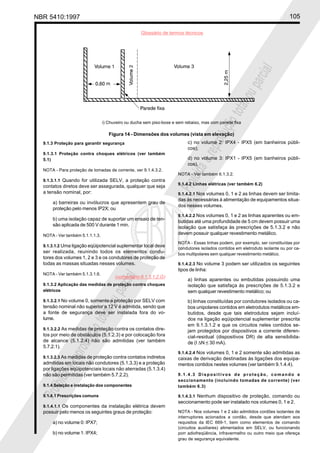 NBR 5410:1997 105
Glossário de termos técnicos
Proibidaareproduçãototalouparcial
Proibidaareproduçãototalouparcial
9.1.3 Proteção para garantir segurança
9.1.3.1 Proteção contra choques elétricos (ver também
5.1)
NOTA - Para proteção de tomadas de corrente, ver 9.1.4.3.2.
9.1.3.1.1 Quando for utilizada SELV, a proteção contra
contatos diretos deve ser assegurada, qualquer que seja
a tensão nominal, por:
a) barreiras ou invólucros que apresentem grau de
proteção pelo menos IP2X; ou
b) uma isolação capaz de suportar um ensaio de ten-
são aplicada de 500 V durante 1 min.
NOTA - Ver também 5.1.1.1.3.
9.1.3.1.2 Uma ligação eqüipotencial suplementar local deve
ser realizada, reunindo todos os elementos condu-
tores dos volumes 1, 2 e 3 e os condutores de proteção de
todas as massas situadas nesses volumes.
NOTA - Ver também 5.1.3.1.6.
9.1.3.2 Aplicação das medidas de proteção contra choques
elétricos
9.1.3.2.1 No volume 0, somente a proteção por SELV com
tensão nominal não superior a 12 V é admitida, sendo que
a fonte de segurança deve ser instalada fora do vo-
lume.
9.1.3.2.2 As medidas de proteção contra os contatos dire-
tos por meio de obstáculos (5.1.2.3) e por colocação fora
de alcance (5.1.2.4) não são admitidas (ver também
5.7.2.1).
9.1.3.2.3 As medidas de proteção contra contatos indiretos
admitidas em locais não condutores (5.1.3.3) e a proteção
por ligações eqüipotenciais locais não aterradas (5.1.3.4)
não são permitidas (ver também 5.7.2.2).
9.1.4 Seleção e instalação dos componentes
9.1.4.1 Prescrições comuns
9.1.4.1.1 Os componentes da instalação elétrica devem
possuir pelo menos os seguintes graus de proteção:
a) no volume 0: IPX7;
b) no volume 1: IPX4;
c) no volume 2: IPX4 - IPX5 (em banheiros públi-
cos);
d) no volume 3: IPX1 - IPX5 (em banheiros públi-
cos).
NOTA - Ver também 6.1.3.2.
9.1.4.2 Linhas elétricas (ver também 6.2)
9.1.4.2.1 Nos volumes 0, 1 e 2 as linhas devem ser limita-
das às necessárias à alimentação de equipamentos situa-
dos nesses volumes.
9.1.4.2.2 Nos volumes 0, 1 e 2 as linhas aparentes ou em-
butidas até uma profundidade de 5 cm devem possuir uma
isolação que satisfaça às prescrições de 5.1.3.2 e não
devem possuir qualquer revestimento metálico.
NOTA - Essas linhas podem, por exemplo, ser constituídas por
condutores isolados contidos em eletroduto isolante ou por ca-
bos multipolares sem qualquer revestimento metálico.
9.1.4.2.3 No volume 3 podem ser utilizados os seguintes
tipos de linha:
a) linhas aparentes ou embutidas possuindo uma
isolação que satisfaça às prescrições de 5.1.3.2 e
sem qualquer revestimento metálico; ou
b) linhas constituídas por condutores isolados ou ca-
bos unipolares contidos em eletrodutos metálicos em-
butidos, desde que tais eletrodutos sejam incluí-
dos na ligação eqüipotencial suplementar prescrita
em 9.1.3.1.2 e que os circuitos neles contidos se-
jam protegidos por dispositivos a corrente diferen-
cial-residual (dispositivos DR) de alta sensibilida-
de (I ∆N < 30 mA).
9.1.4.2.4 Nos volumes 0, 1 e 2 somente são admitidas as
caixas de derivação destinadas às ligações dos equipa-
mentos contidos nestes volumes (ver também 9.1.4.4).
9.1.4.3 Dispositivos de proteção, comando e
seccionamento (incluindo tomadas de corrente) (ver
também 6.3)
9.1.4.3.1 Nenhum dispositivo de proteção, comando ou
seccionamento pode ser instalado nos volumes 0, 1 e 2.
NOTA - Nos volumes 1 e 2 são admitidos cordões isolantes de
interruptores acionados a cordão, desde que atendam aos
requisitos da IEC 669-1, bem como elementos de comando
(circuitos auxiliares) alimentados em SELV, ou funcionando
porr adiofreqüência, infravermelho ou outro meio que ofereça
grau de segurança equivalente.
i) Chuveiro ou ducha sem piso-boxe e sem rebaixo, mas com parede fixa
Figura 14 - Dimensões dos volumes (vista em elevação)
(comentário 9.1.3.1.2.G)
 