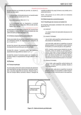 106 NBR 5410:1997
Glossário de termos técnicos
Proibidaareproduçãototalouparcial
Proibidaareproduçãototalouparcial
9.1.4.3.2 Admitem-se tomadas de corrente, no volume 3,
desde que elas sejam:
a) alimentadas individualmente por um transformador
de separação de acordo com 5.1.3.5;
b) ou alimentadas em SELV (5.1.1.1);
c) ou protegidas por um dispositivo a corrente
diferencial-residual (dispositivo DR) de alta sensibi-
lidade (I ∆N ≤ 30 mA).
9.1.4.3.3 Nenhum interruptor ou tomada de corrente deve
ser instalado a menos de 0,60 m da porta aberta de uma
cabine de banho pré-fabricada (figura 15).
9.1.4.4 Outros componentes fixos (ver também 6.5)
Estas prescrições não se aplicam a aparelhos alimentados
em extrabaixa tensão de segurança nas condições de
5.1.1.1 e 9.1.3.1.1.
9.1.4.4.1 No volume 0 são admitidos somente equipamen-
tos especialmente previstos para uso em banheira.
9.1.4.4.2 No volume 1 somente podem ser instalados
aquecedores de água elétricos classe I ou II.
9.1.4.4.3 No volume 2 somente podem ser instalados lu-
minárias classe II e aquecedores de água elétricos clas-
se I ou II.
9.2 Piscinas
9.2.1 Campo de aplicação
As prescrições particulares desta subseção são aplicáveis
aos reservatórios de água de piscinas, incluindo os lava-
pés, e às áreas adjacentes às piscinas. Nesses locais, o
risco de choque elétrico aumenta, devido à redução da
resistência elétrica do corpo humano e ao contato com o
potencial de terra.
NOTA - Para piscinas de uso médico podem ser necessárias
prescrições especiais.
9.2.2 Determinação das características gerais
9.2.2.1 Classificação dos volumes (ver também 4.3)
As presentes prescrições consideram três volumes (ver
figuras 16 e 17):
a) o volume 0
- é o volume interior do reservatório (da piscina e do
lava-pés);
b) o volume 1 é limitado,
- de um lado, pela superfície vertical situada a 2 m
das bordas do reservatório e,
- por outro lado, pelo piso ou superfície no qual as
pessoas possam vir a se postar e o plano horizon-
tal situado 2,5 m acima do piso ou da superfície;
NOTA - Quando a piscina possuir plataformas de salto,
trampolins, blocos de partida ou escorregadores, o
volume 1 deve incluir o volume limitado pela superfície
vertical situada 1,50 m ao redor da plataforma, do tram-
polim, dos blocos de partida e/ou do escorregador e
pelo plano horizontal situado 2,5 m acima da superfície
mais elevada na qual as pessoas possam vir a se postar.
c) o volume 2 é limitado,
- de um lado, pela superfície vertical externa do
volume 1 e uma superfície paralela situada a
1,50 m da primeira e,
- por outro lado, pelo piso ou superfície na qual as
pessoas possam vir a se postar e o plano horizon-
tal situado a 2,50 m acima do piso ou da superfície.
Figura 15 - Cabine de banho pré-fabricada
(comentário 9.1.4.3.2.G)
 