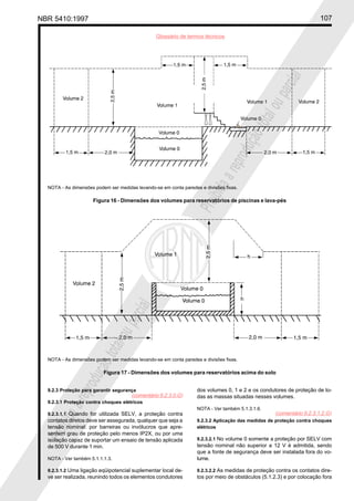 NBR 5410:1997 107
Glossário de termos técnicos
Proibidaareproduçãototalouparcial
Proibidaareproduçãototalouparcial
9.2.3 Proteção para garantir segurança
9.2.3.1 Proteção contra choques elétricos
9.2.3.1.1 Quando for utilizada SELV, a proteção contra
contatos diretos deve ser assegurada, qualquer que seja a
tensão nominal: por barreiras ou invólucros que apre-
sentem grau de proteção pelo menos IP2X, ou por uma
isolação capaz de suportar um ensaio de tensão aplicada
de 500 V durante 1 min.
NOTA - Ver também 5.1.1.1.3.
9.2.3.1.2 Uma ligação eqüipotencial suplementar local de-
ve ser realizada, reunindo todos os elementos condutores
dos volumes 0, 1 e 2 e os condutores de proteção de to-
das as massas situadas nesses volumes.
NOTA - Ver também 5.1.3.1.6.
9.2.3.2 Aplicação das medidas de proteção contra choques
elétricos
9.2.3.2.1 No volume 0 somente a proteção por SELV com
tensão nominal não superior a 12 V é admitida, sendo
que a fonte de segurança deve ser instalada fora do vo-
lume.
9.2.3.2.2 As medidas de proteção contra os contatos dire-
tos por meio de obstáculos (5.1.2.3) e por colocação fora
NOTA - As dimensões podem ser medidas levando-se em conta paredes e divisões fixas.
Figura 16 - Dimensões dos volumes para reservatórios de piscinas e lava-pés
NOTA - As dimensões podem ser medidas levando-se em conta paredes e divisões fixas.
Figura 17 - Dimensões dos volumes para reservatórios acima do solo
(comentário 9.2.3.0.G)
(comentário 9.2.3.1.2.G)
 